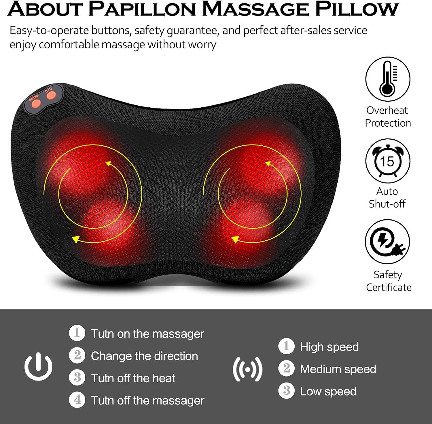 ABOUT PAPILLON MASSAGE PILLOW

Easy-to-operate buttons, safety guarantee, and perfect after-sales service enjoy comfortable massage without worry

Overheat Protection
15
Auto Shut-off
+
Safety Certificate

1. Turn on the massager
2. Change the direction
3. Turn off the heat
4. Turn off the massager

1. High speed
2. Medium speed
3. Low speed
