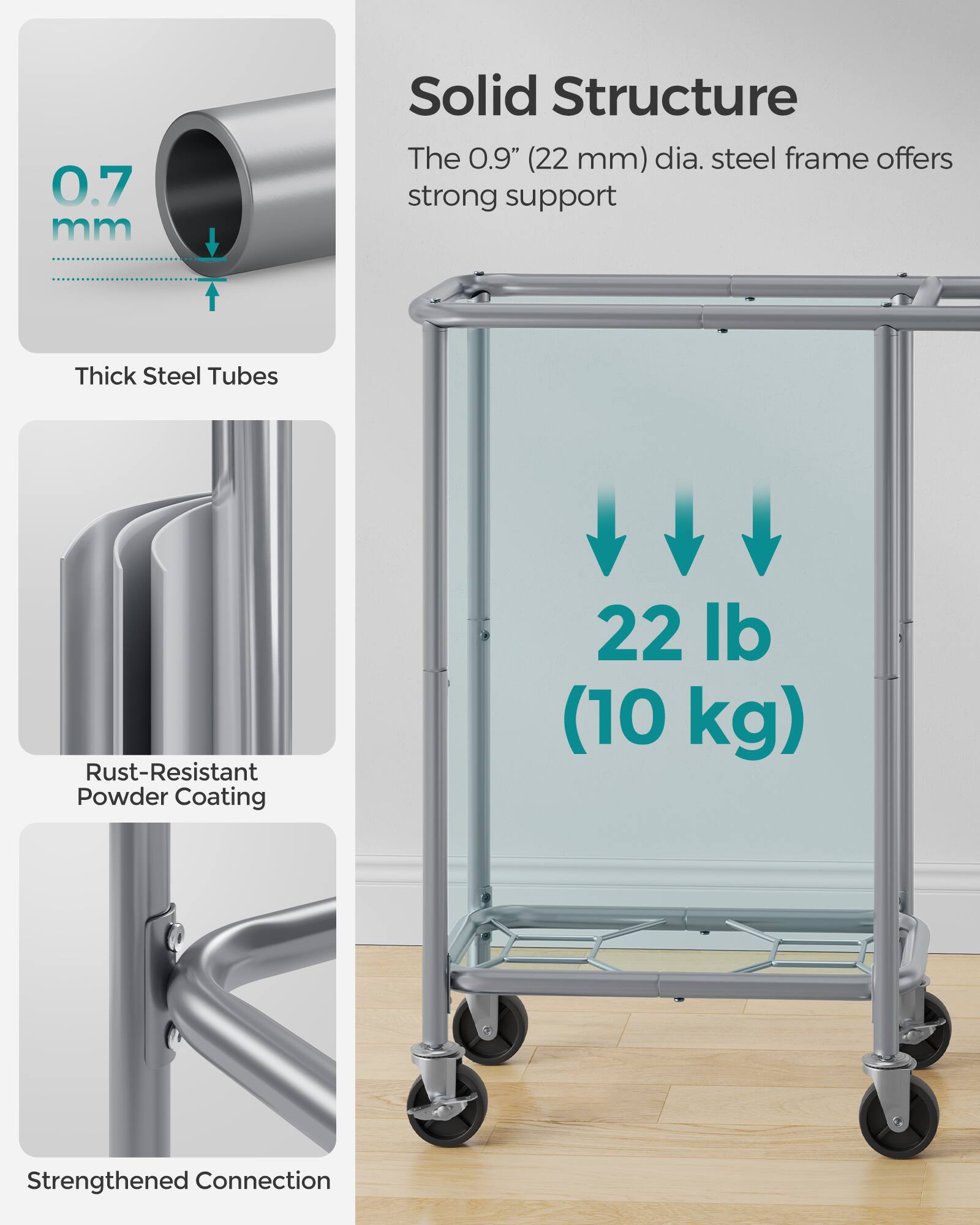 0.7 mm Solid Structure  
The 0.9" (22 mm) dia. steel frame offers strong support  
Thick Steel Tubes  
Rust-Resistant Powder Coating  
22 lb (10 kg)  
Strengthened Connection