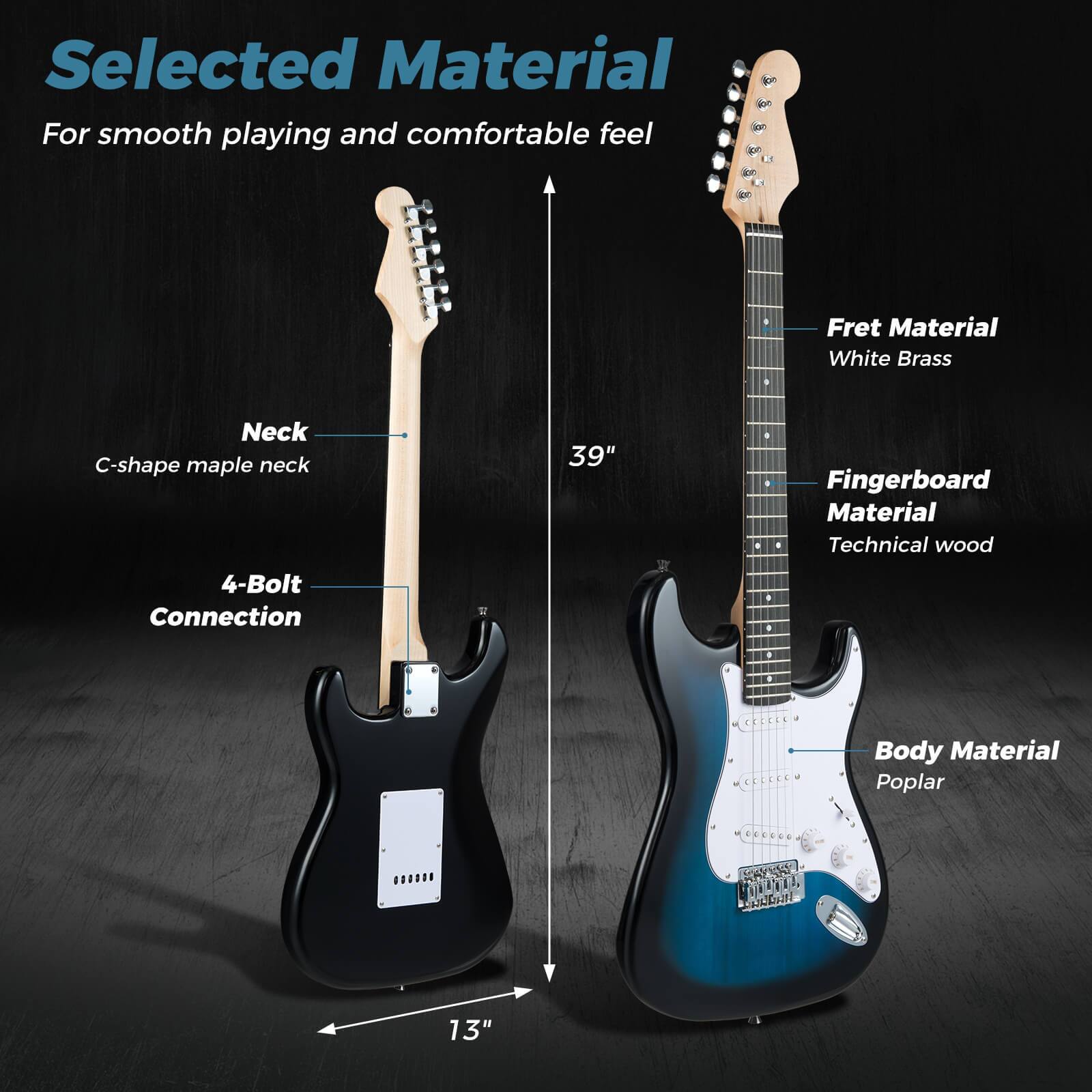 Selected Material  
For smooth playing and comfortable feel

- Neck: C-shape maple neck
- Fret Material: White Brass
- Fingerboard Material: Technical wood
- Body Material: Poplar
- 4-Bolt Connection
- 39" (scale length)
- 13" (body width)
