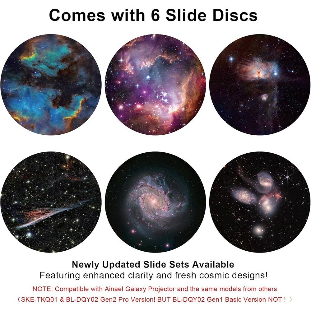 Comes with 6 Slide Discs

Newly Updated Slide Sets Available  
Featuring enhanced clarity and fresh cosmic designs!  

NOTE: Compatible with Ainael Galaxy Projector and the same models from others (SKE-TKQ01 & BL-DQY02 Gen2 Pro Version! BUT BL-DQY02 Gen1 Basic Version NOT! )