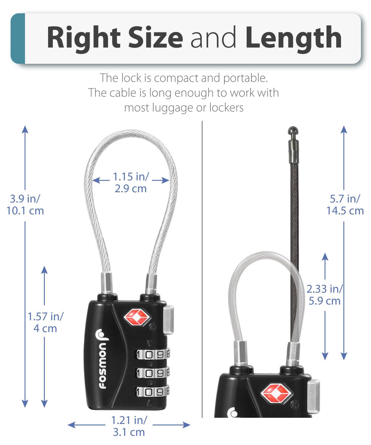 Right Size and Length

The lock is compact and portable.
The cable is long enough to work with most luggage or lockers

3.9 in/ 10.1 cm
1.15 in/ 2.9 cm
5.7 in/ 14.5 cm
1.57 in/ 4 cm
1.21 in/ 3.1 cm
2.33 in/ 5.9 cm