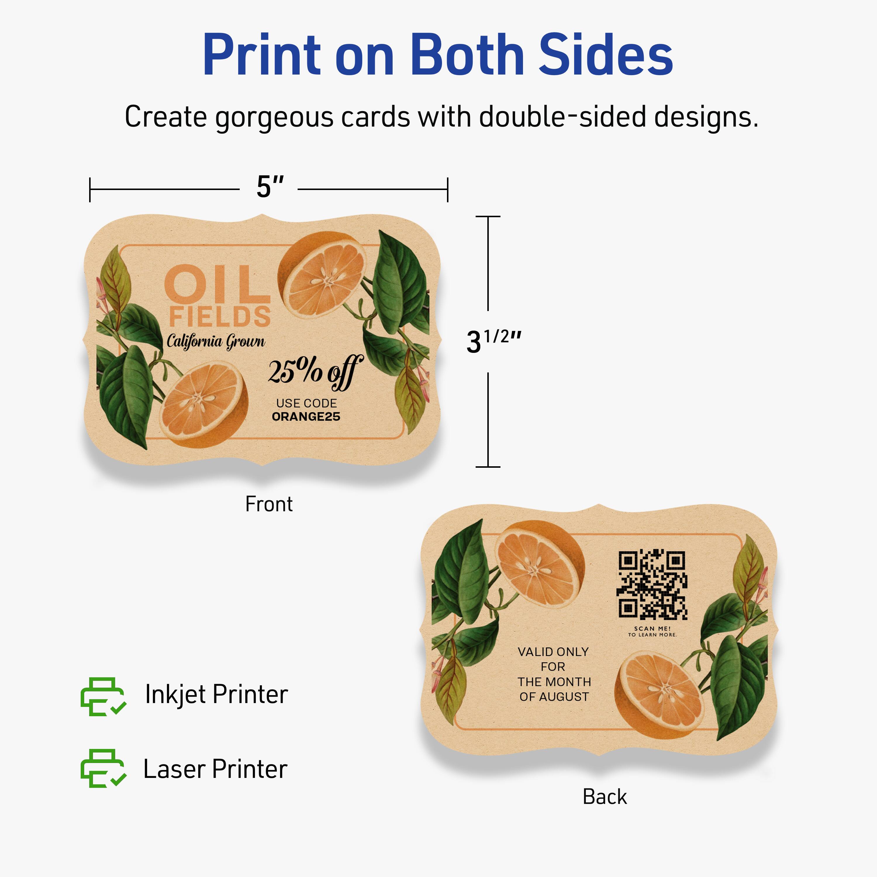 Print on Both Sides

Create gorgeous cards with double-sided designs.

Front
- 5" x 3½"

OIL FIELDS
California Grown
25% off
USE CODE ORANGE25

Back
- 5" x 3½"

VALID ONLY FOR THE MONTH OF AUGUST
SCAN ME TO LEARN MORE

Inkjet Printer
Laser Printer