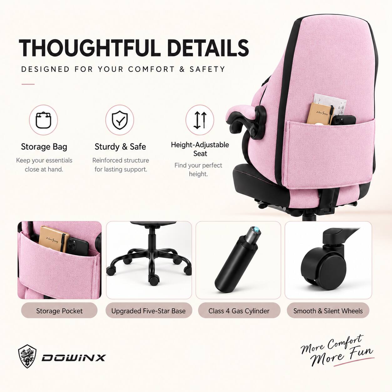 THOUGHTFUL DETAILS  
DESIGNED FOR YOUR COMFORT & SAFETY

- Storage Bag  
  Keep your essentials close at hand.

- Sturdy & Safe  
  Reinforced structure for lasting support.

- Height-Adjustable Seat  
  Find your perfect height.

- Storage Pocket

- Upgraded Five-Star Base

- Class 4 Gas Cylinder

- Smooth & Silent Wheels

More Comfort  
More Fun

DOWINX