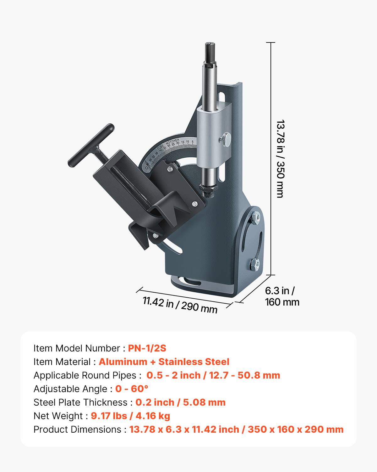 LUSE 20 45 12 25 O  
15 10  
1  
13.78 in / 350 mm  
11.42 in / 290 mm  
6.3 in / 160 mm  
Item Model Number: PN-1/2S  
Item Material: Aluminum + Stainless Steel  
Applicable Round Pipes: 0.5 - 2 inch / 12.7 - 50.8 mm  
Adjustable Angle: 0 - 60°  
Steel Plate Thickness: 0.2 inch / 5.08 mm  
Net Weight: 9.17 lbs / 4.16 kg  
Product Dimensions: 13.78 x 6.3 x 11.42 inch / 350 x 160 x 290 mm