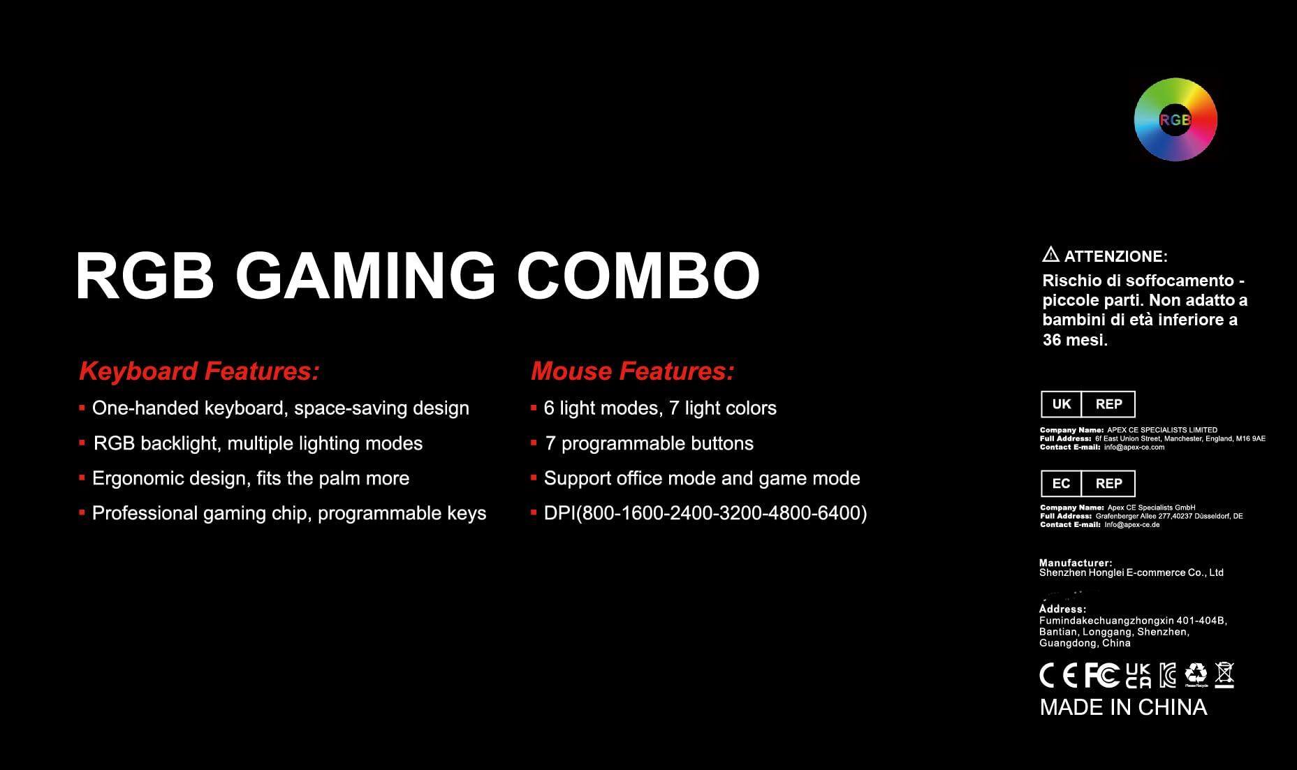 **RGB GAMING COMBO**

**Keyboard Features:**
- One-handed keyboard, space-saving design
- RGB backlight, multiple lighting modes
- Ergonomic design, fits the palm more
- Professional gaming chip, programmable keys

**Mouse Features:**
- 6 light modes, 7 light colors
- 7 programmable buttons
- Support office mode and game mode
- DPI(800-1600-2400-3200-4800-6400)

**ATTENZIONE:**
Rischio di soffocamento - piccole parti. Non adatto a bambini di età inferiore a 36 mesi.

**UK REP**
Company Name: APEX CE SPECIALISTS LIMITED  
Full Address: 61 East Union Street, Manchester, England M16 9AE  
Contact E-mails: info@apex-co.com

**EC REP**
Company Name: Apx CF Specialists GmbH  
Full Address: Grafenborger Allee 277, 7740237 Dseidorf, DE  
Contact E-mails: info@apex-ce.de

**Manufacturer:**
Shenzhen Hong