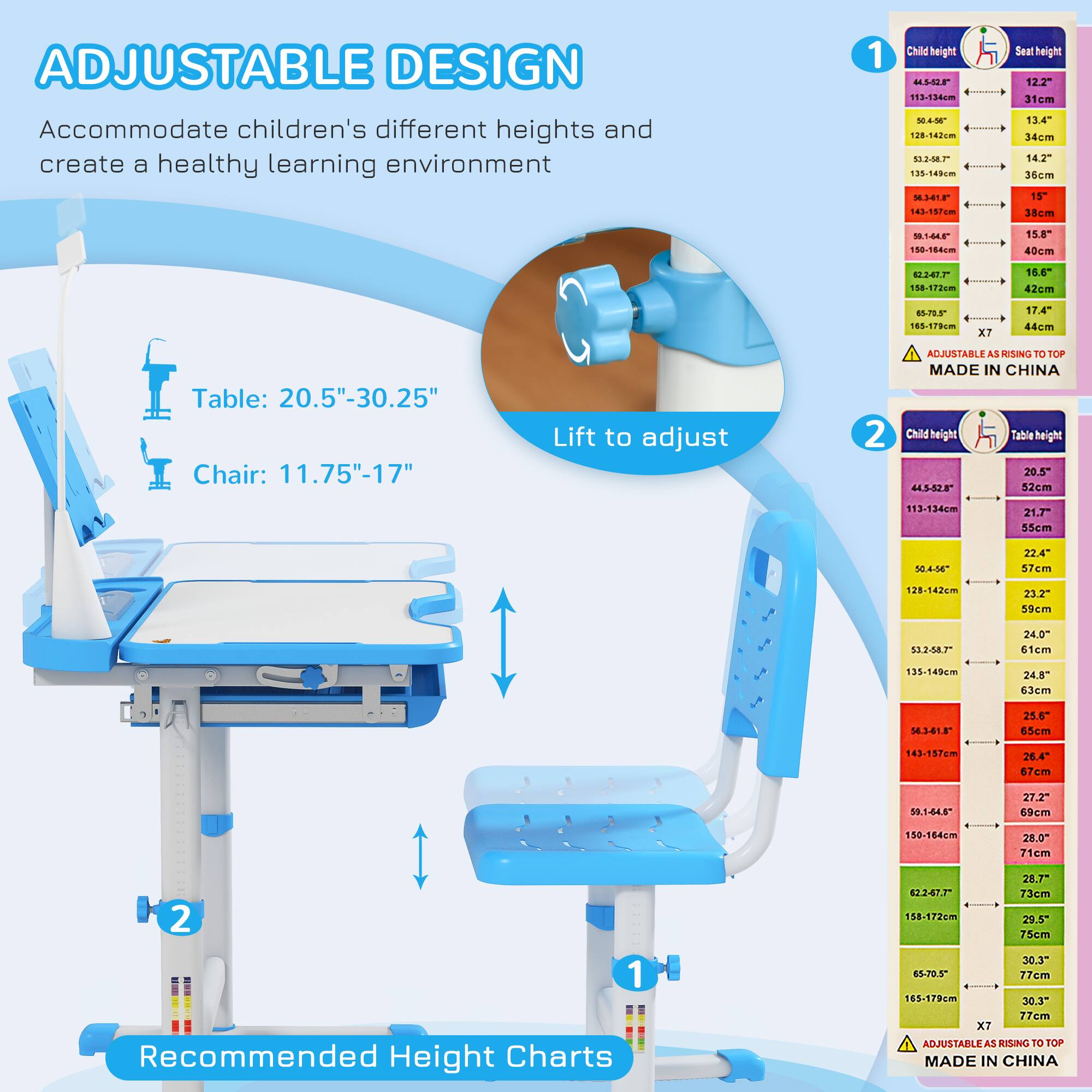 **ADJUSTABLE DESIGN**

Accommodate children's different heights and create a healthy learning environment

**Table:** 20.5" - 30.25"

**Chair:** 11.75" - 17"

**Lift to adjust**

**Recommended Height Charts**

---

**1. Child height vs. Seat height**

- 44.5"-52" = 12.2" (31cm)
- 53.2"-58.7" = 13.4" (34cm)
- 59"-64.5" = 14.2" (36cm)
- 65.8"-70.5" = 15" (38cm)
- 71.6"-77" = 15.8" (40cm)
- 78.7"-84.5" = 16.6" (42cm)
- 85.8"-91.5" = 17.4" (44cm)
- 92.7"-98.5" = 18.2" (4