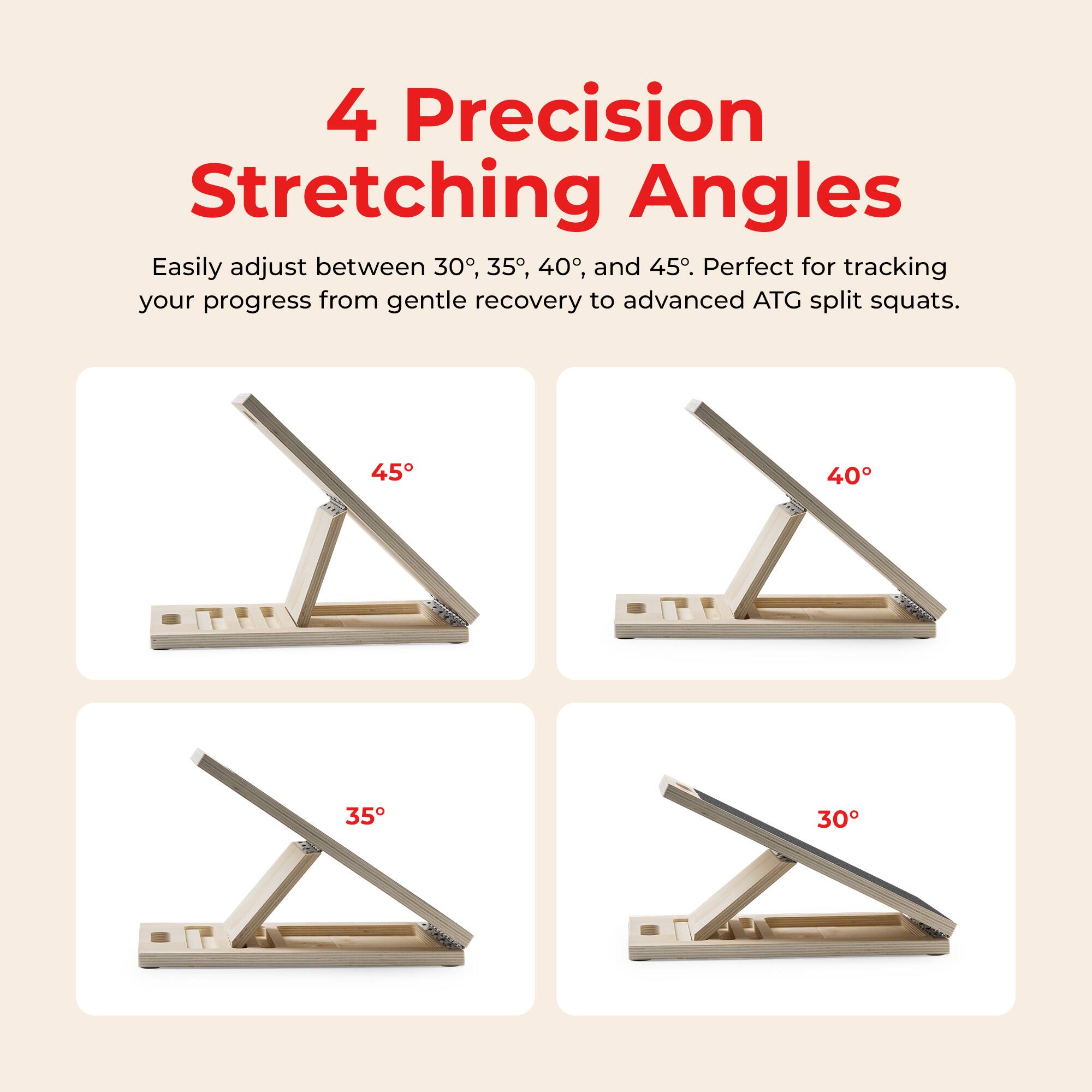 4 Precision Stretching Angles

Easily adjust between 30°, 35°, 40°, and 45°. Perfect for tracking your progress from gentle recovery to advanced ATG split squats.