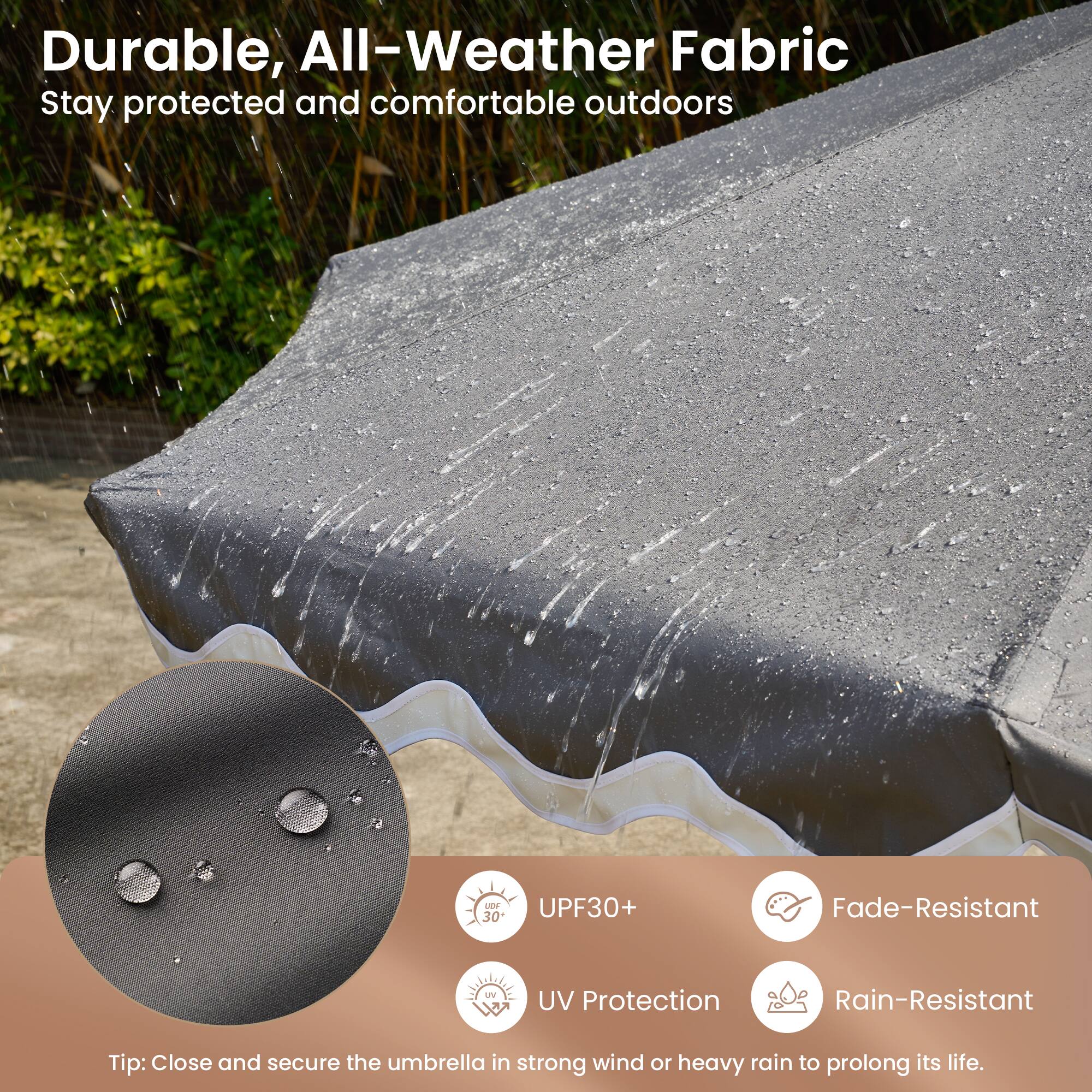 Durable, All-Weather Fabric  
Stay protected and comfortable outdoors

- UPF30+  
- UV Protection  
- Fade-Resistant  
- Rain-Resistant  

Tip: Close and secure the umbrella in strong wind or heavy rain to prolong its life.