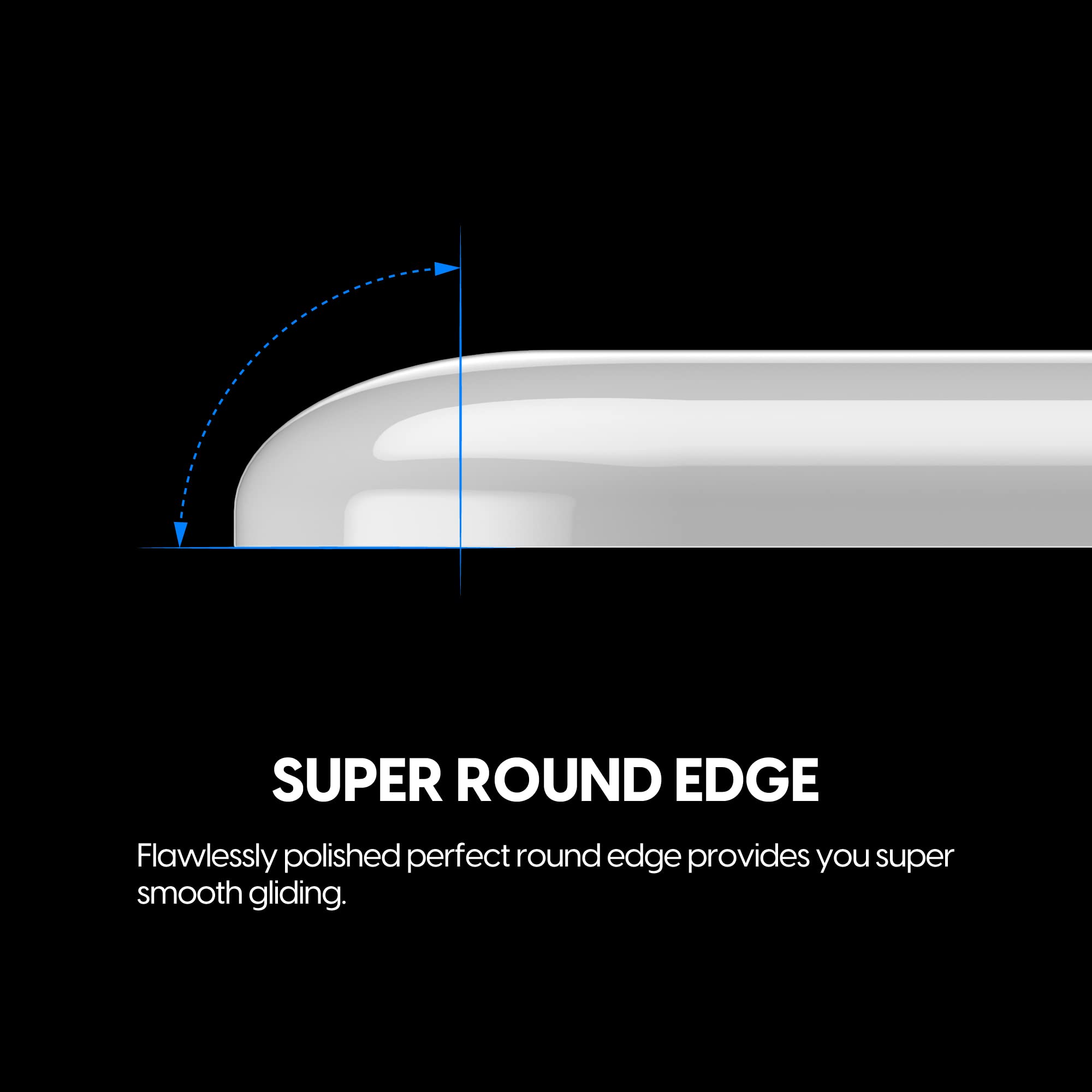 SUPER ROUND EDGE

Flawlessly polished perfect round edge provides you super smooth gliding.