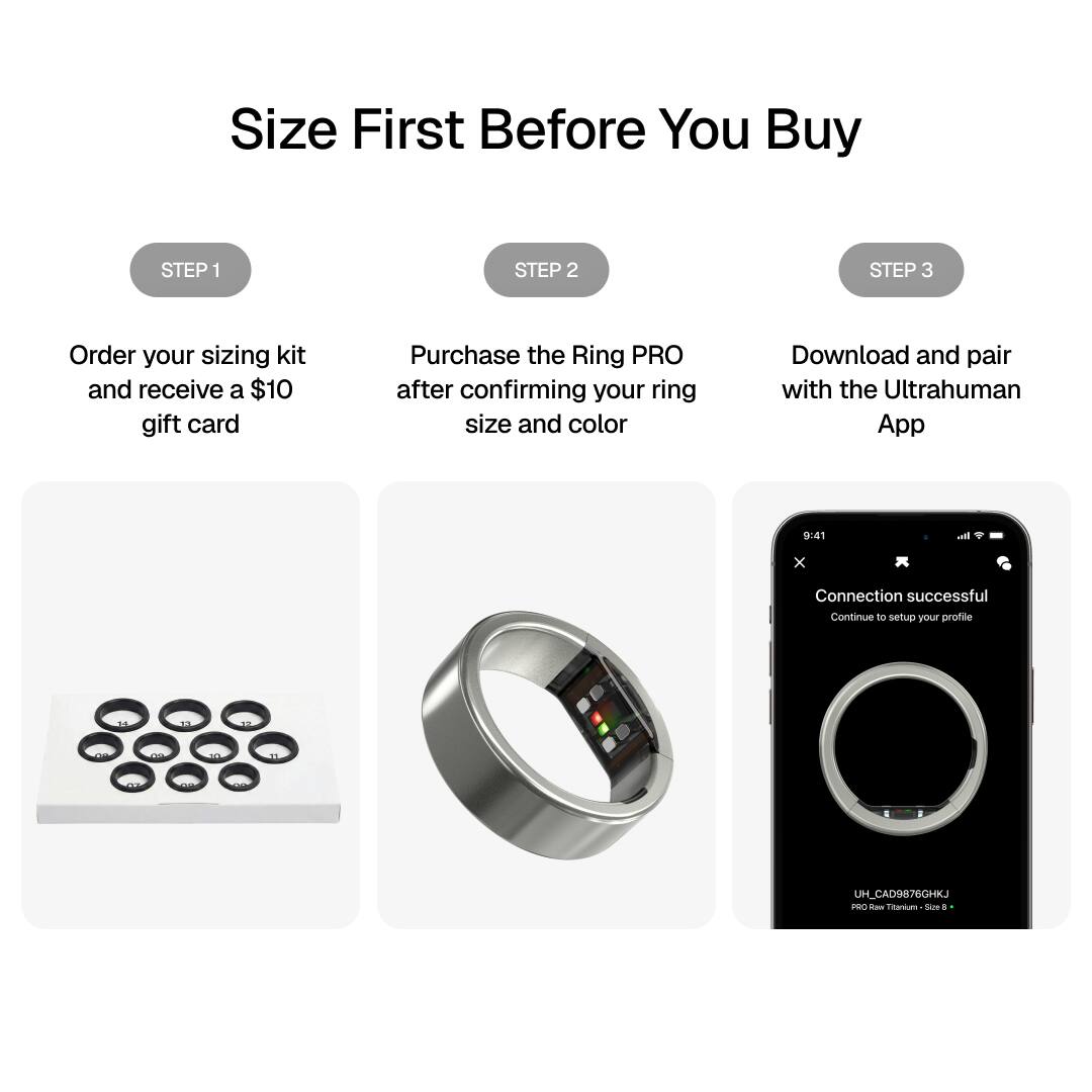 Size First Before You Buy

STEP 1
Order your sizing kit and receive a $10 gift card

STEP 2
Purchase the Ring PRO after confirming your ring size and color

STEP 3
Download and pair with the Ultrahuman App

9:41
Connection successful
Continue to setup your profile

UH_CAD9876GHKJ
PRO Raw Titanium Size 8