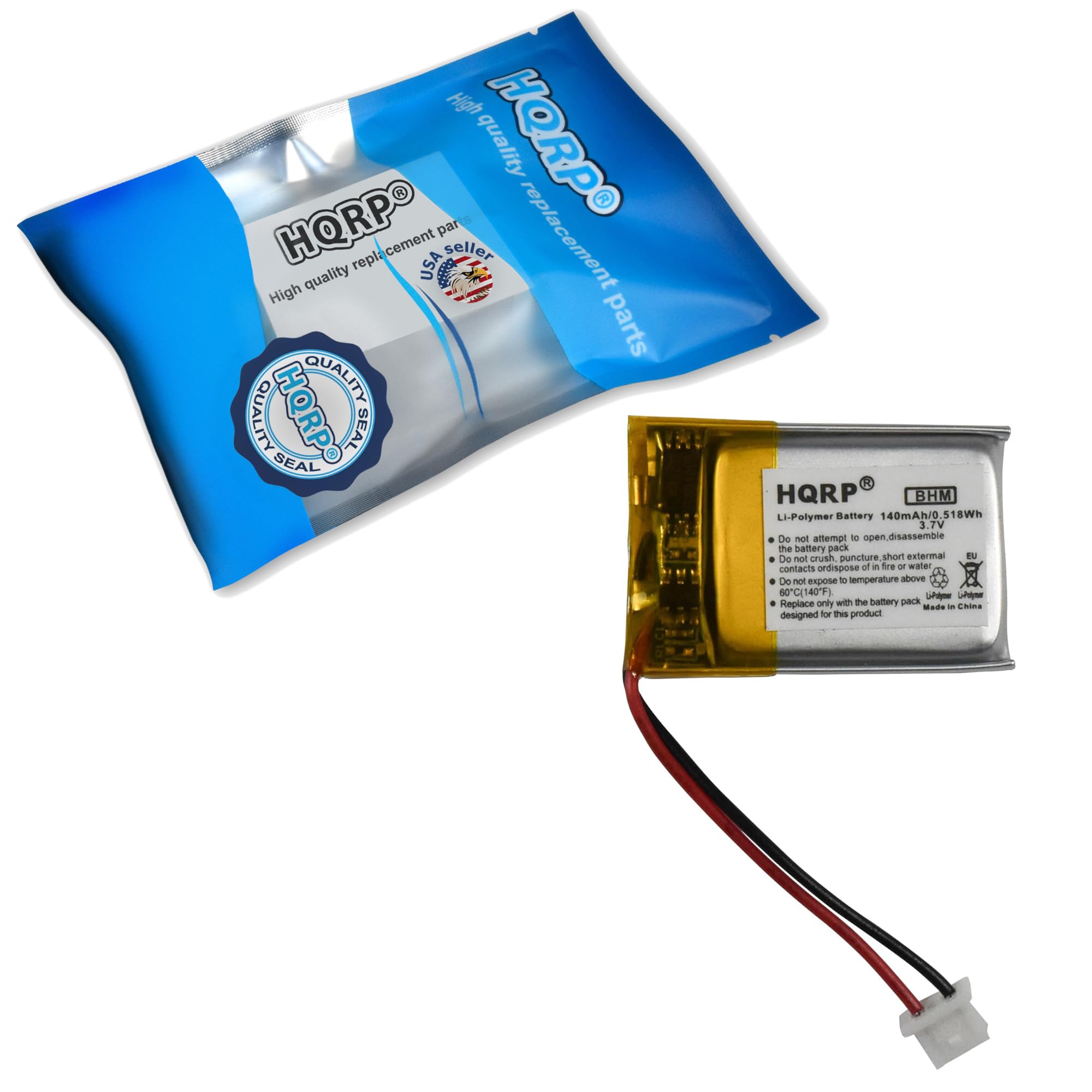 High quality replacement parts  
HQRP  
SEAL  
HQRP  
Li-Polymer Battery 140mAh/0.518Wh  
3.7V  
Do not attempt to open, disassemble  
Do not crush, puncture, short external contacts or dispose of in fire or water  
Do not expose to temperature above 60°C (140°F)  
Replace only with the battery pack designed for this product  
Made in China