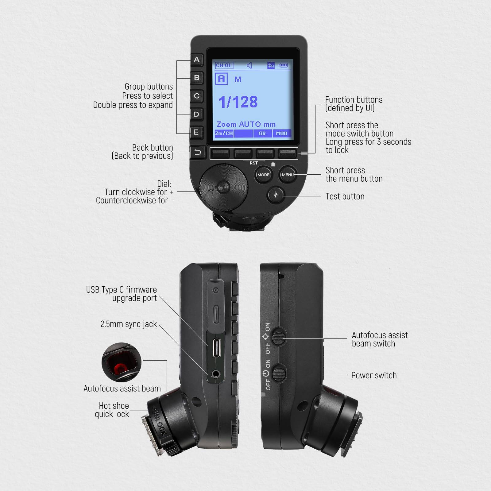 A CHU E i

Group buttons  
Press to select  
Double press to expand  

Back button  
(Back to previous)  

Dial:  
Turn clockwise for +  
Counterclockwise for -  

Function buttons  
[defined by UI]  

Short press the mode switch button  
Long press for 3 seconds to lock  

Short press the menu button  

Test button  

USB Type C firmware upgrade port  

2.5mm sync jack  

Autofocus assist beam ON o OFF  

Autofocus assist beam switch  

Power switch  

Hot shoe quick lock  

AUTO mm  

1/128  

Zoom AUTO  

2n/CH  

CH 01  

A M  

GR  

MOD  

RST  

MOCE  

MENU  

OFF ON