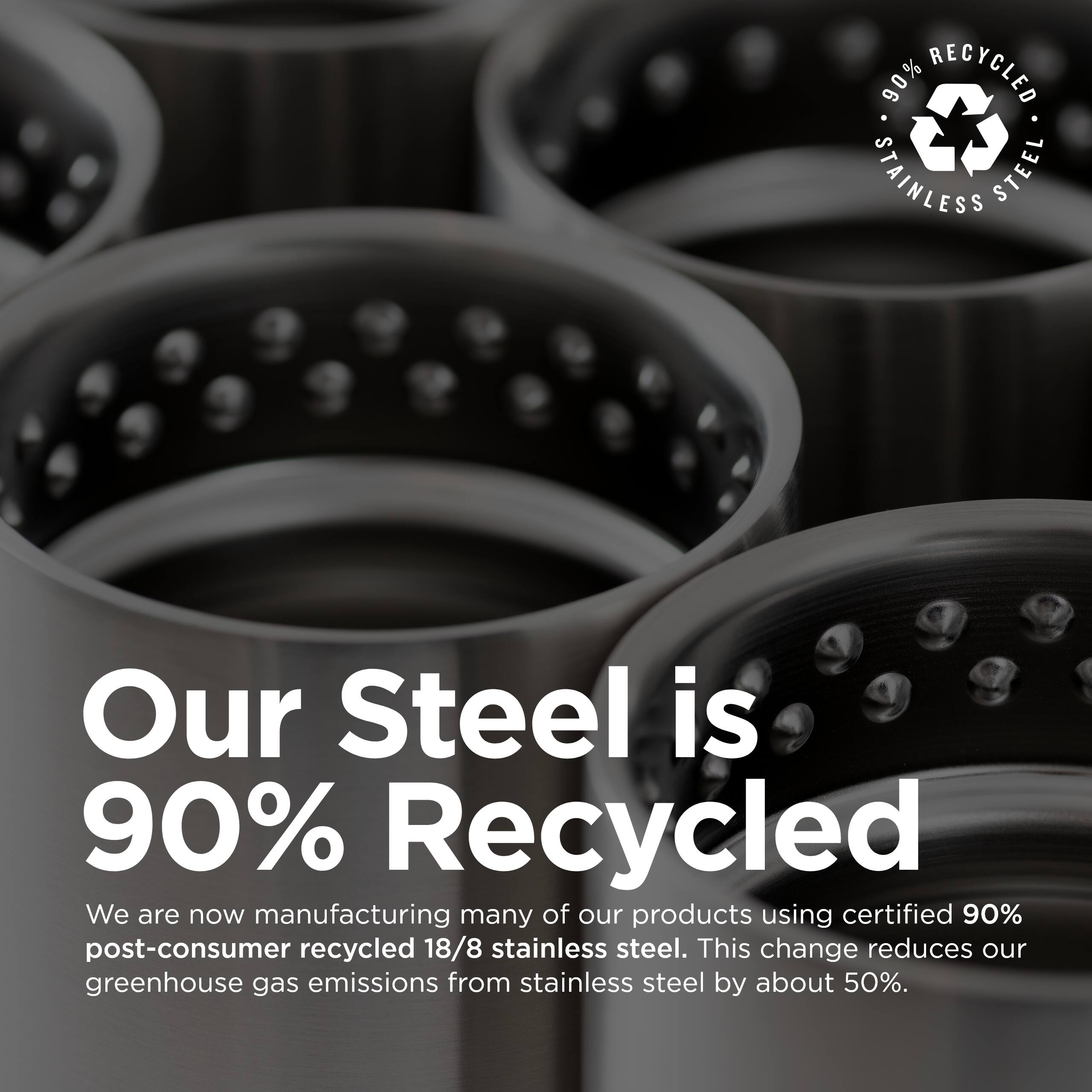 90% RECYCLED STAINLESS STEEL

Our Steel is 90% Recycled

We are now manufacturing many of our products using certified 90% post-consumer recycled 18/8 stainless steel. This change reduces our greenhouse gas emissions from stainless steel by about 50%.