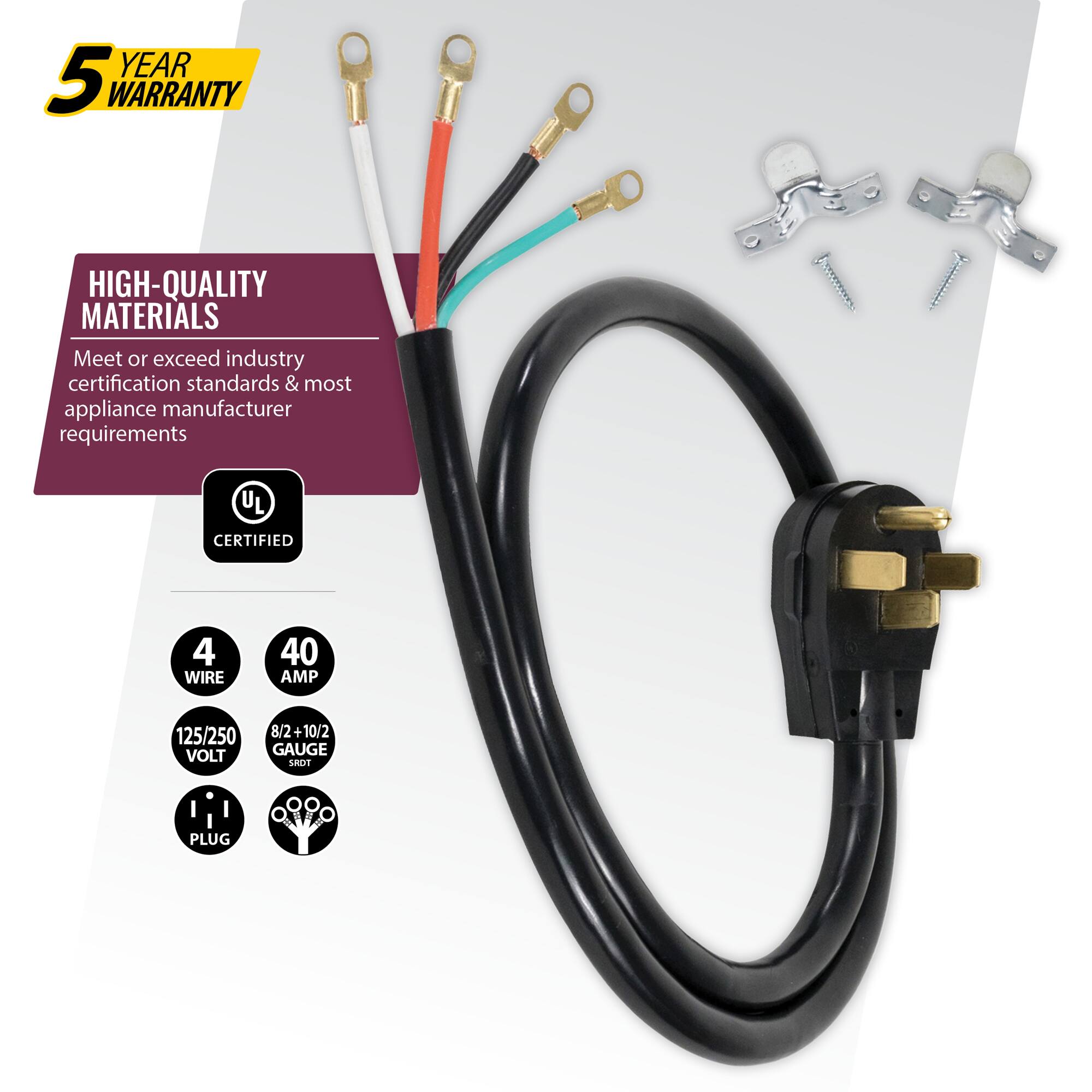 YEAR 5 WARRANTY  
HIGH-QUALITY MATERIALS  
Meet or exceed industry certification standards & most appliance manufacturer requirements  
UL CERTIFIED  
4 WIRE  
40 AMP  
125/250 VOLT  
8/2+10/2 GAUGE  
PLUG