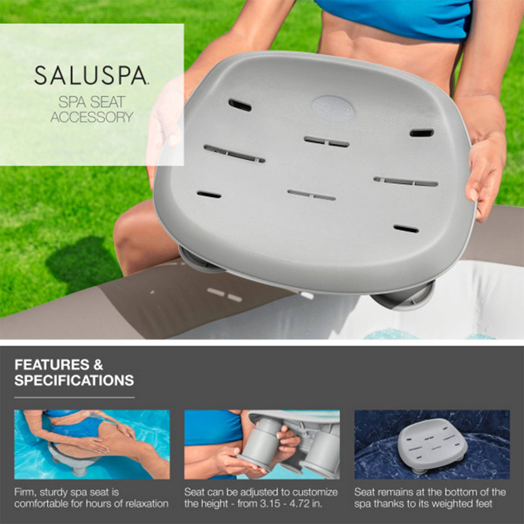 SALUSPA  
SPA SEAT ACCESSORY  

FEATURES & SPECIFICATIONS  

- Firm, sturdy spa seat is comfortable for hours of relaxation  
- Seat can be adjusted to customize the height - from 3.15 - 4.72 in.  
- Seat remains at the bottom of the spa thanks to its weighted feet
