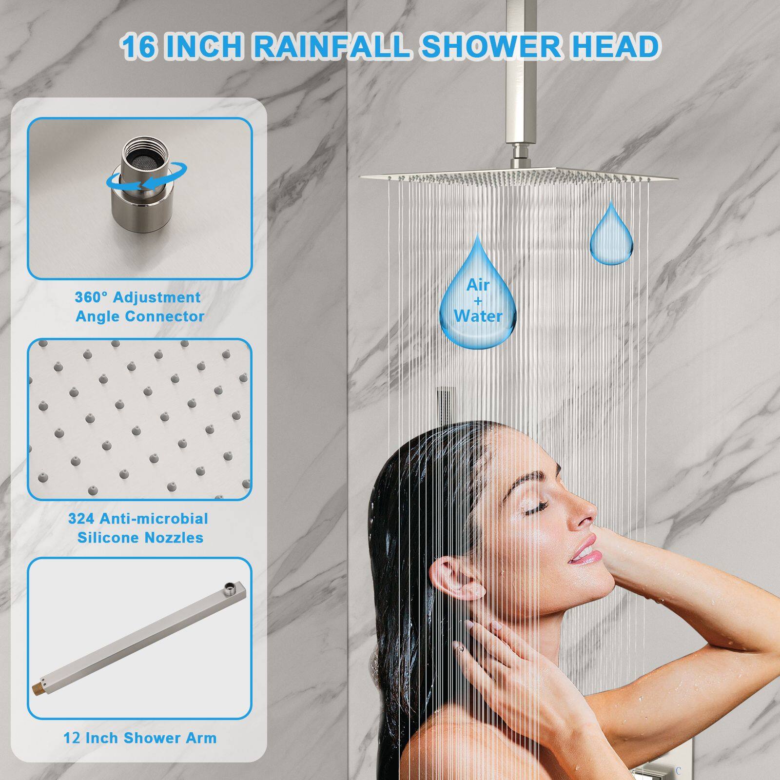 16 INCH RAINFALL SHOWER HEAD

- 360° Adjustment Angle Connector
- 324 Anti-microbial Silicone Nozzles
- 12 Inch Shower Arm
- Air + Water