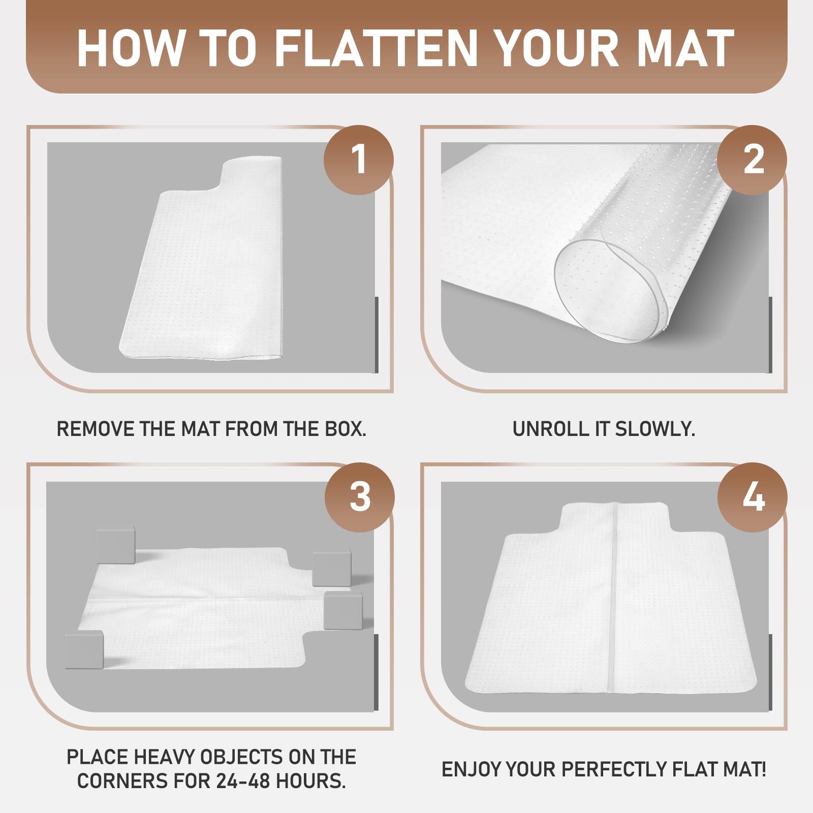 HOW TO FLATTEN YOUR MAT

1. REMOVE THE MAT FROM THE BOX.
2. UNROLL IT SLOWLY.
3. PLACE HEAVY OBJECTS ON THE CORNERS FOR 24-48 HOURS.
4. ENJOY YOUR PERFECTLY FLAT MAT!