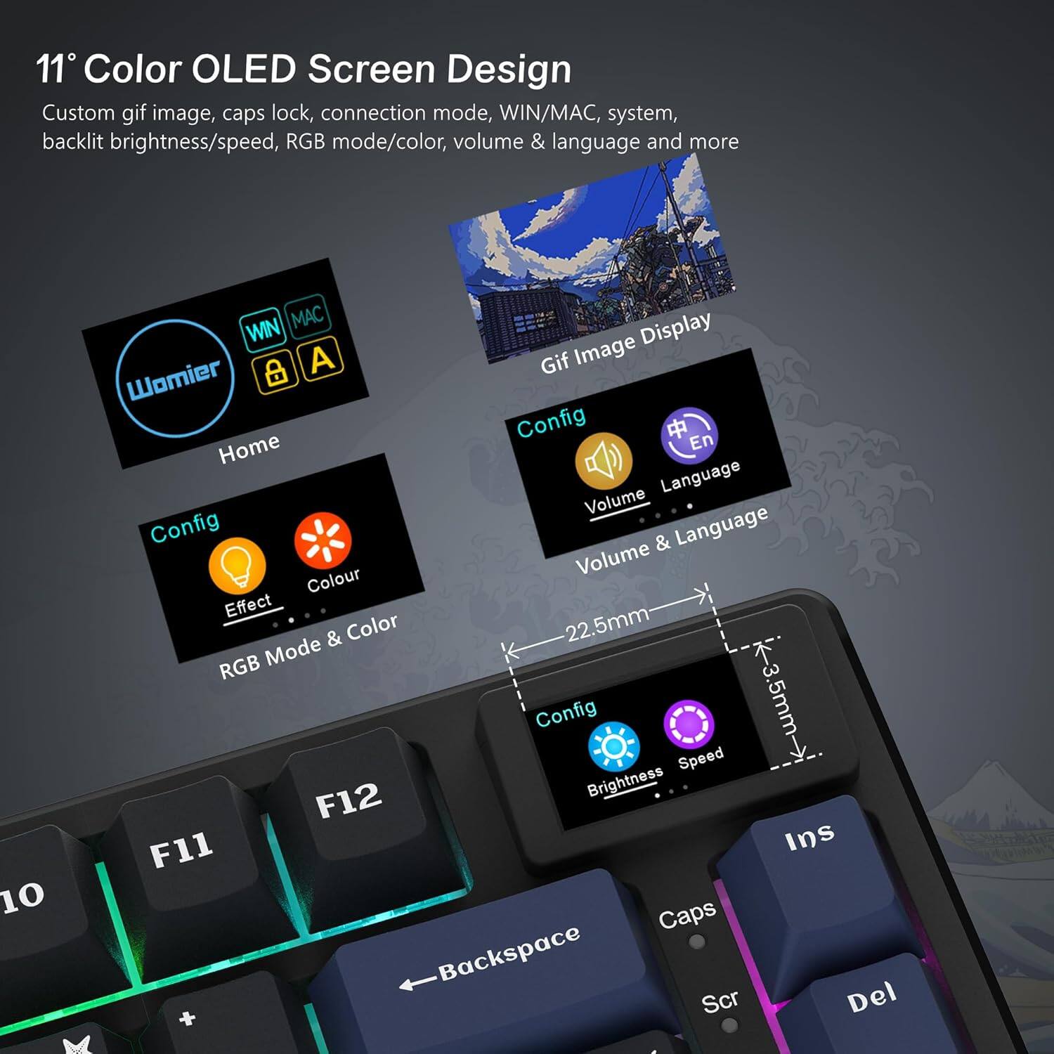 11" Color OLED Screen Design  
Custom gif image, caps lock, connection mode, WIN/MAC, system, backlight brightness/speed, RGB mode/color, volume & language and more  

- Home
- Config
  - Effect
  - Colour
  - RGB Mode & Color
- Config
  - Volume
  - Language
  - Volume & Language
- Config
  - Brightness
  - Speed

Gif Image Display

WIN/MAC, system, & language and more

22.5mm  
3.5mm

F11  
F12  
Backspace  
Caps  
Ins  
Scr  
Del