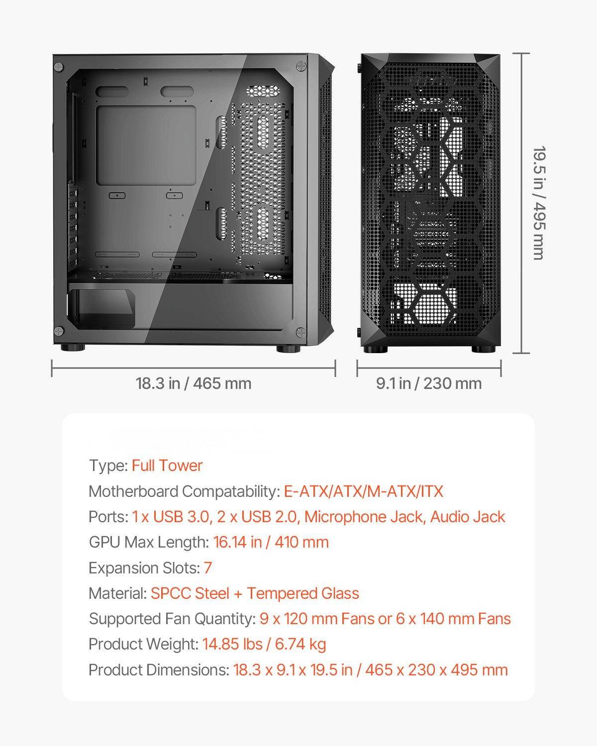 19.5 in / 495 mm  
18.3 in / 465 mm  
9.1 in / 230 mm  

Type: Full Tower  
Motherboard Compatibility: E-ATX/ATX/M-ATX/ITX  
Ports: 1 x USB 3.0, 2 x USB 2.0, Microphone Jack, Audio Jack  
GPU Max Length: 16.14 in / 410 mm  
Expansion Slots: 7  
Material: SPCC Steel + Tempered Glass  
Supported Fan Quantity: 9 x 120 mm Fans or 6 x 140 mm Fans  
Product Weight: 14.85 lbs / 6.74 kg  
Product Dimensions: 18.3 x 9.1 x 19.5 in / 465 x 230 x 495 mm
