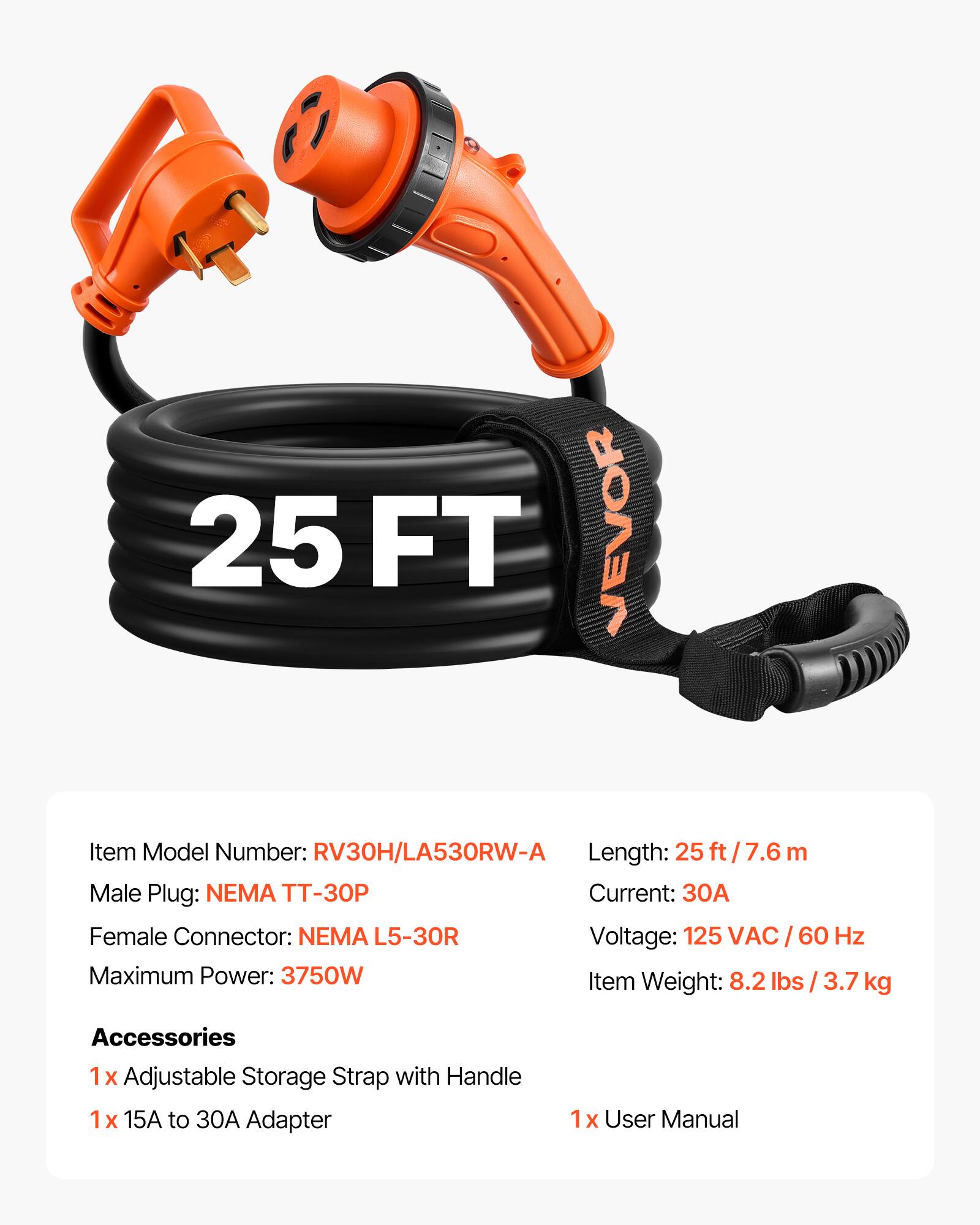 25 FT VEVOR  
Item Model Number: RV30H/LA530RW-A  
Length: 25 ft / 7.6 m  
Male Plug: NEMA TT-30P  
Current: 30A  
Female Connector: NEMA L5-30R  
Voltage: 125 VAC / 60 Hz  
Maximum Power: 3750W  
Item Weight: 8.2 lbs / 3.7 kg  

Accessories  
1x Adjustable Storage Strap with Handle  
1x 15A to 30A Adapter  
1x User Manual