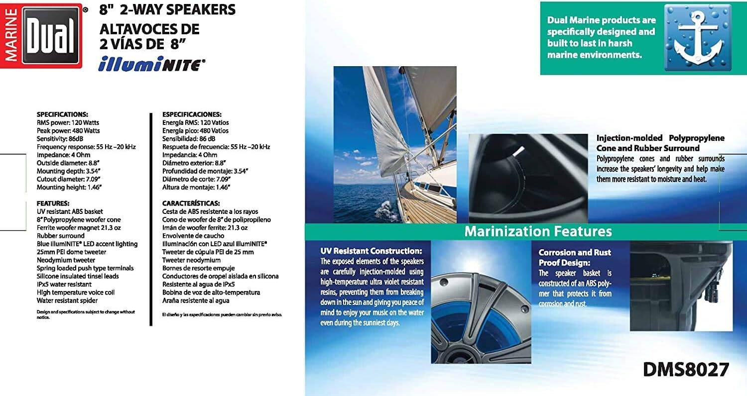 **8" 2-WAY SPEAKERS**  
**ALTAVOCES DE 8" 2 VIAS DE 8" illuminITe**

Dual Marine products are specifically designed and built to last in harsh marine environments.

**SPECIFICATIONS:**  
- Peak power: 480 Watts  
- Sensitivity: 86dB  
- Frequency response: 55 Hz - 20 kHz  
- Impedance: 4 Ohms  
- Outside diameter: 8.4"  
- Cutout diameter: 7.09"  
- Mounting height: 1.46"  
- Mounting depth: 3.54"  

**ESPECIFICACIONES:**  
- Energía pico: 480 Vatios  
- Sensibilidad: 86dB  
- Respuesta frecuencia: 55 Hz - 20 kHz  
- Impedancia: 4 Ohm  
- Dimetro exterior: 8.4"  
- Dimetro corte: 7.09"  
- Altura montaje: 1.46"  
- Profundidad montaje: 3.54"  

**FEATURES:**  
- ABS basket  
- 8" Polypropylene woofer cone  
- Ferrite woofer magnet 23.1 oz  
- Blue illuminITe accent lighting  
- 25mm PE dome tweeter  
- Neodymium tweeter  
- Spring loaded push type terminals  
- Silicone insulated tinsel leads  
- Water resistant spider  
- High temperature voice coil  
- Design and applications selected to withstand harsh marine environments  

**CARACTERÍSTICAS:**  
- Cesta de ABS  
- Cono de woofer de 8" de polipropileno  
- Imán de woofer de ferrita 23.1 oz  
- Iluminación con luz azul illuminITe  
- Tweeter de cúpula de PE de 25 mm  
- Imán de tweeter de neodimio  
- Terminales tipo empuje con resorte  
- Conductores de alambre aislados con silicona  
- Bobina resistente al agua  
- Diseño y aplicaciones seleccionados para resistir entornos marinos difíciles  

**Injection-molded Polypropylene**  
Polypropylene cones and rubber surrounds increase the speakers' longevity and help make them more resistant to