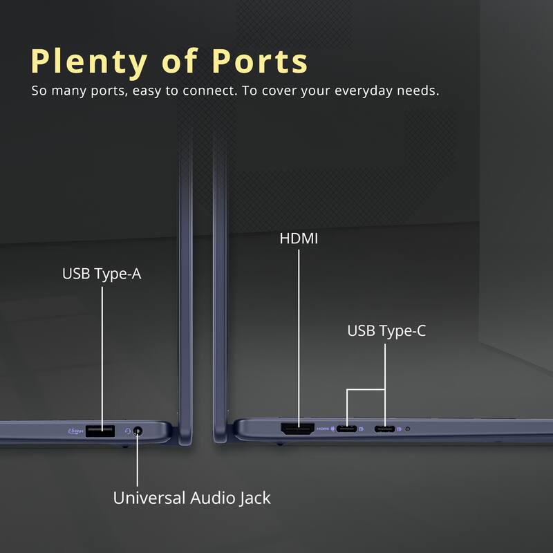 Plenty of Ports

So many ports, easy to connect. To cover your everyday needs.

- HDMI
- USB Type-A
- USB Type-C
- Universal Audio Jack