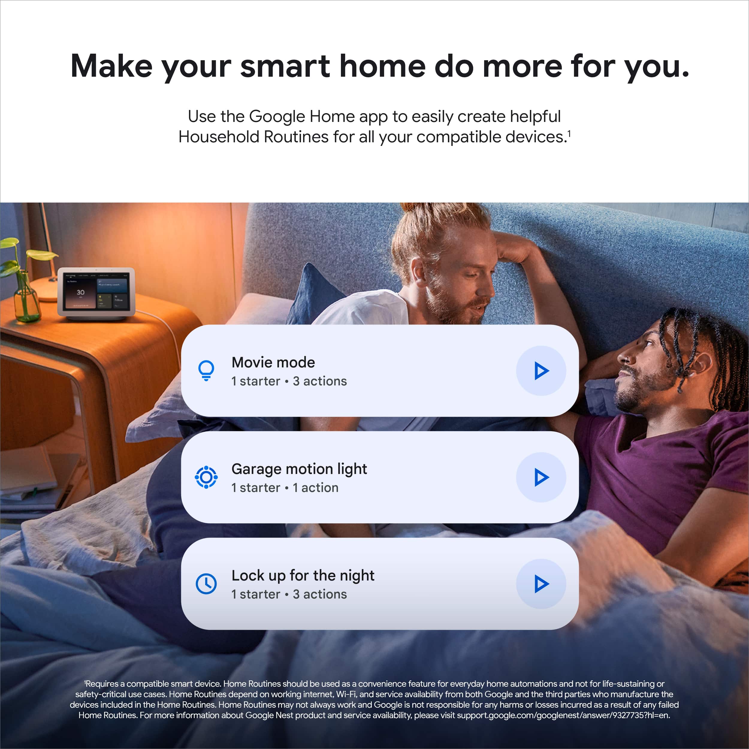 Make your smart home do more for you. Use the Google Home app to easily create helpful Household Routines for all your compatible devices. Movie mode 1 starter 3 actions Garage motion light 1 starter 1 action Lock up for the night 1 starter 3 actions Requires a compatible smart device. Home Routines should be used as a convenience feature for everyday home automations and not for life-sustaining or safety-critical us cases. Home Routines depend on working internet. Wi-Fi and service availability from both Google and the third parties who manufacture the devices included in the Home Routines. Home Routines may not always work, and Google is not responsible for any harms or losses incurred as a result of any failed Home Routines. For more information about Google Nest product and service availability, please visit support.google.com/googlenest/answer/9327735?hl=en.