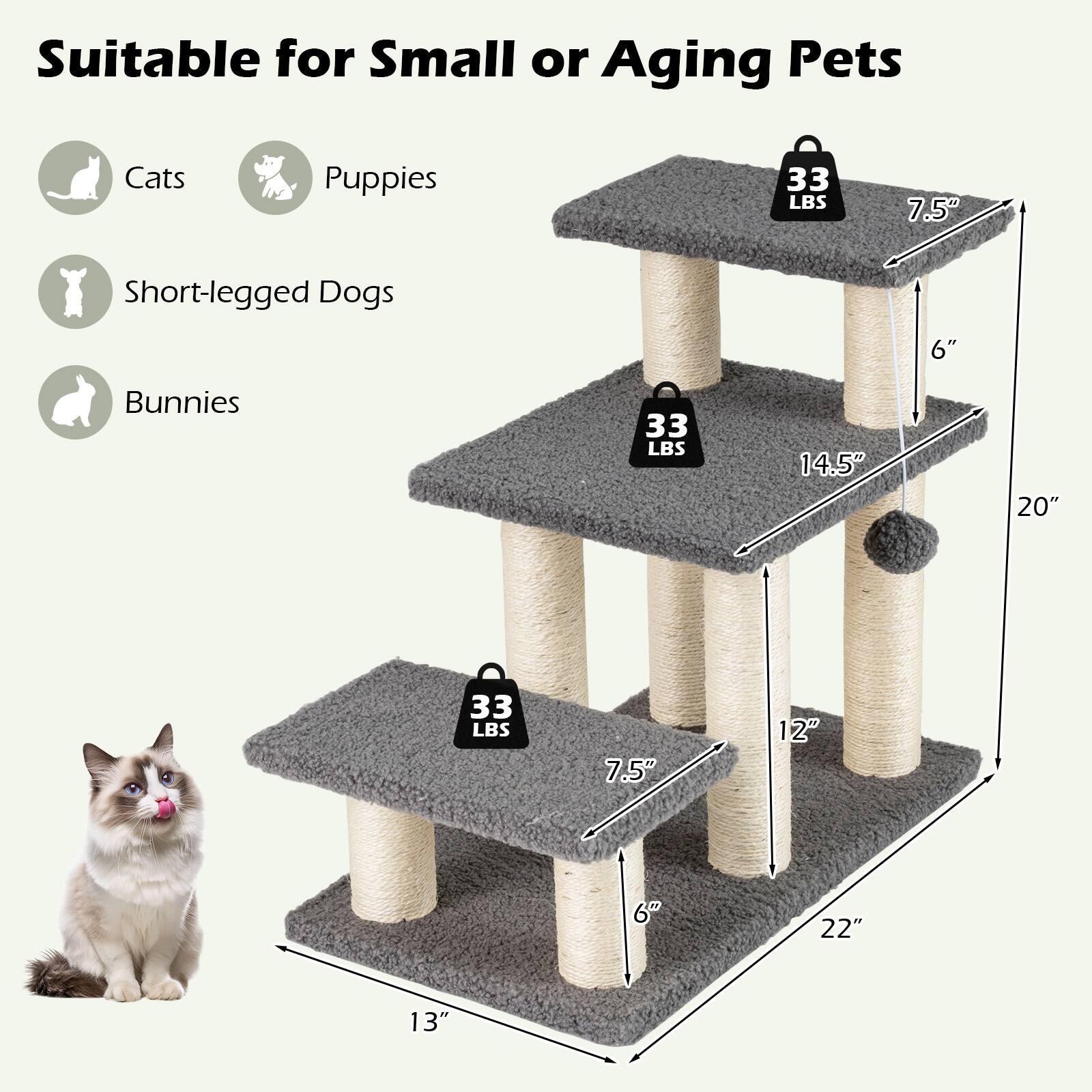 Suitable for Small or Aging Pets

- Cats
- Puppies
- Short-legged Dogs
- Bunnies

33 LBS

Dimensions:
- 22" (width)
- 13" (depth)
- 20" (height)
- 14.5" (step height)
- 7.5" (step width)
- 6" (post diameter)