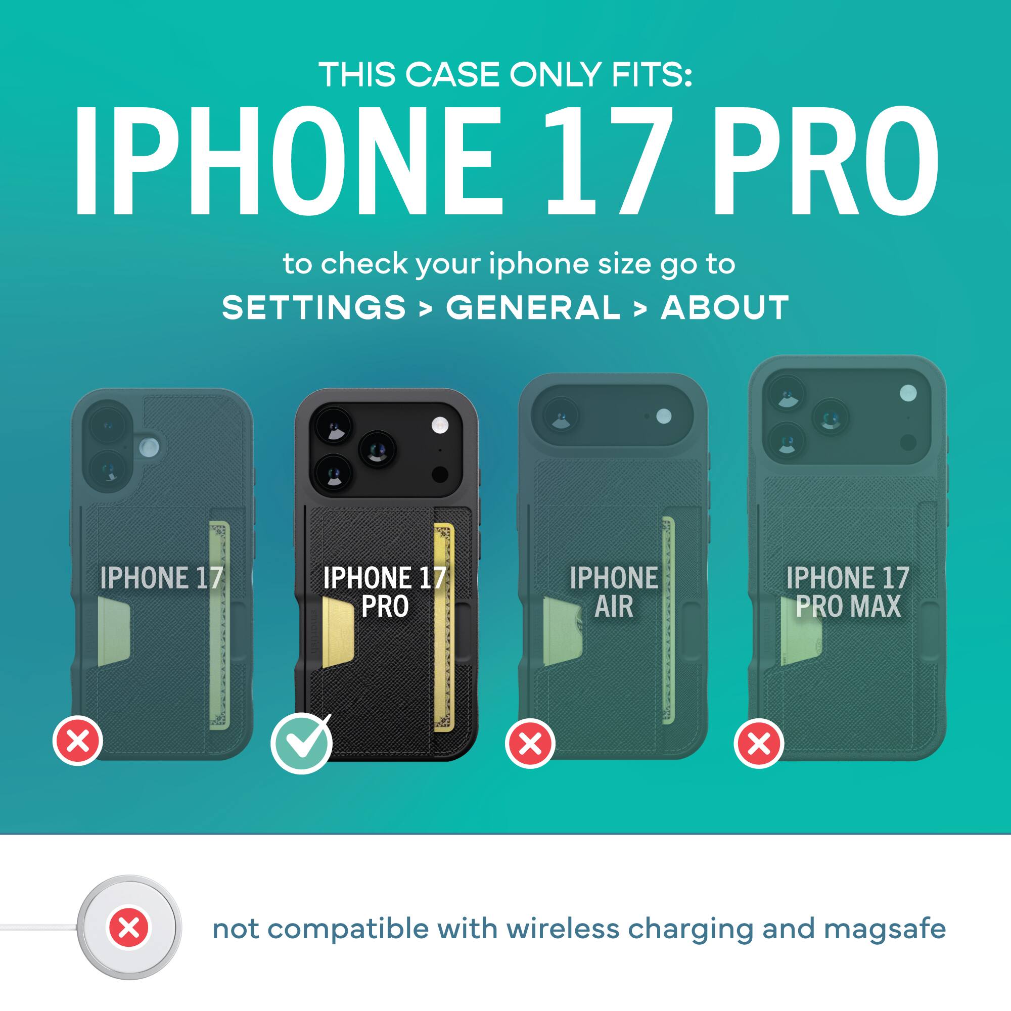 THIS CASE ONLY FITS: IPHONE 17 PRO

to check your iphone size go to SETTINGS > GENERAL > ABOUT

IPHONE 17 PRO

IPHONE 17

IPHONE AIR

IPHONE 17 PRO MAX

not compatible with wireless charging and magsafe