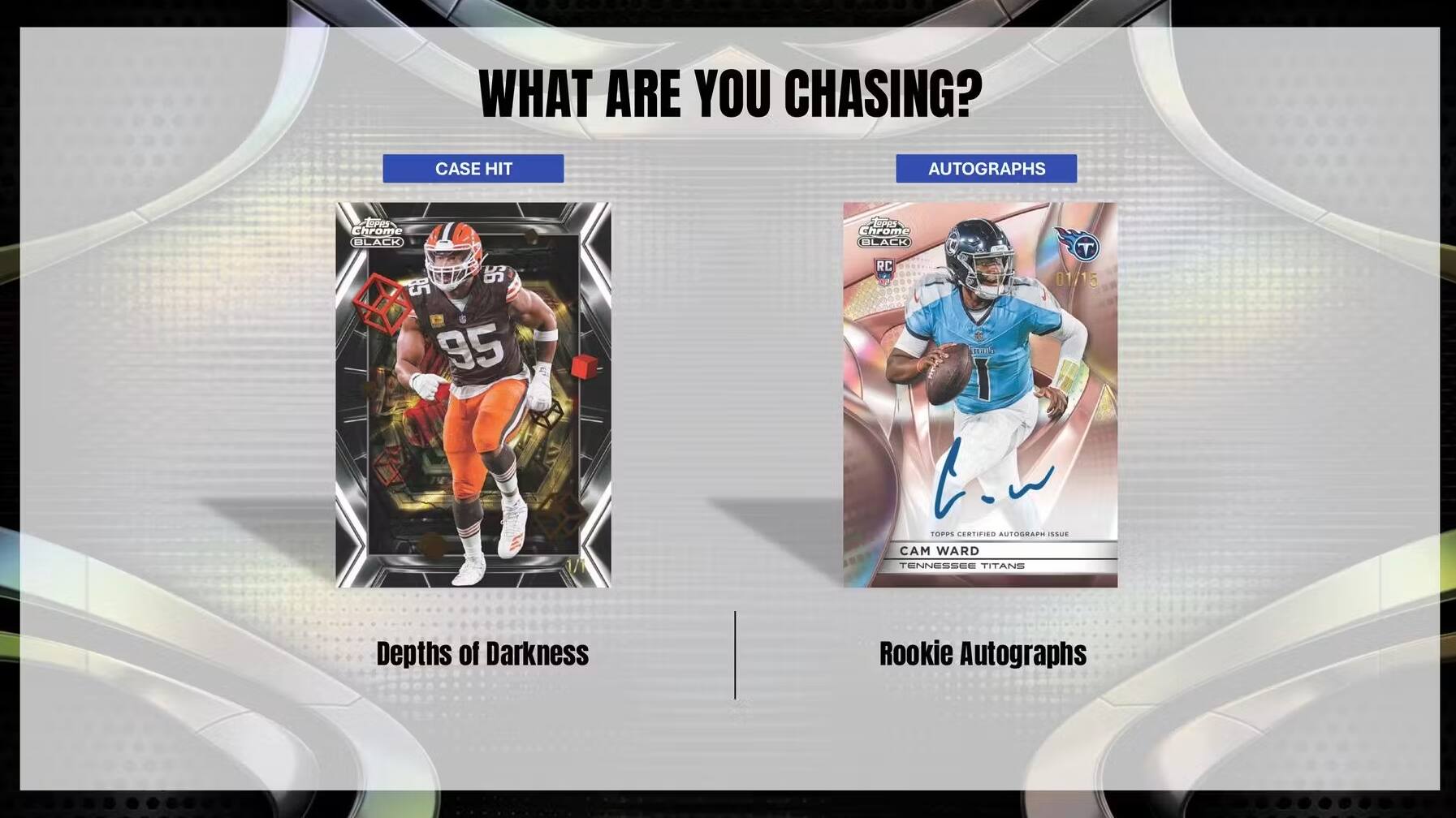WHAT ARE YOU CHASING?

CASE HIT
AUTOGRAPHS

EPRS Chrome BLACK $6 85 95
EPRS Chrome BL BLACK T RC a 01/15

CrI I
TORPS CENTIFIED AUTOGRAP

CAM WARD
TENNESSEE TITANS

Depths of Darkness
Rookie Autographs