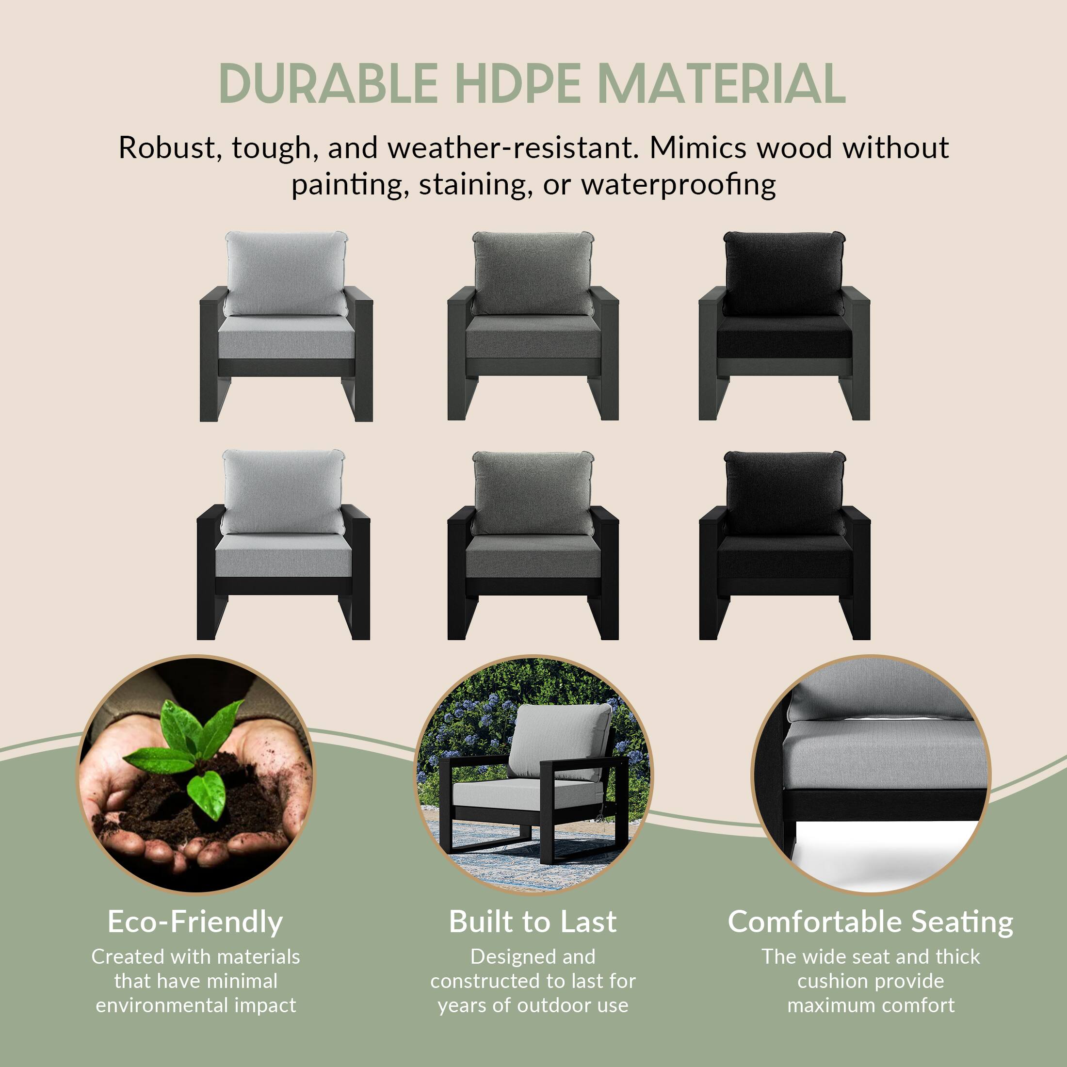 DURABLE HDPE MATERIAL  
Robust, tough, and weather-resistant. Mimics wood without painting, staining, or waterproofing

Eco-Friendly  
Created with materials that have minimal environmental impact

Built to Last  
Designed and constructed to last for years of outdoor use

Comfortable Seating  
The wide seat and thick cushion provide maximum comfort