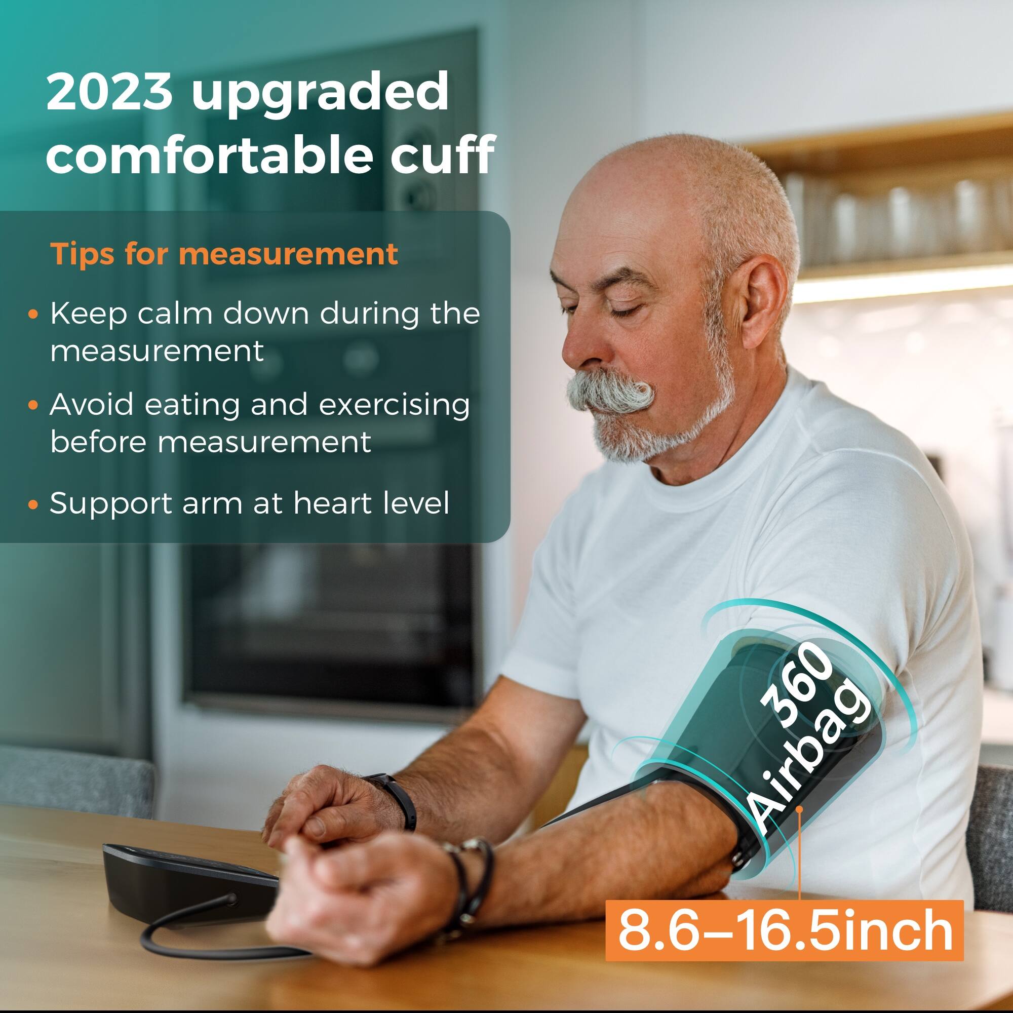 2023 upgraded comfortable cuff

Tips for measurement
- Keep calm down during the measurement
- Avoid eating and exercising before measurement
- Support arm at heart level

360 Airbag
8.6-16.5inch