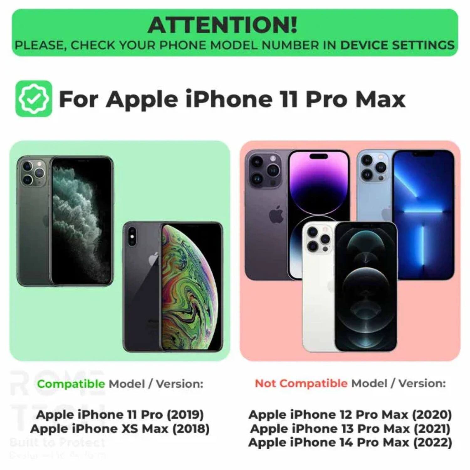 ATTENTION! PLEASE, CHECK YOUR PHONE MODEL NUMBER IN DEVICE SETTINGS

For Apple iPhone 11 Pro Max

Compatible Model / Version:
- Apple iPhone 11 Pro (2019)
- Apple iPhone XS Max (2018)

Not Compatible Model / Version:
- Apple iPhone 12 Pro Max (2020)
- Apple iPhone 13 Pro Max (2021)
- Apple iPhone 14 Pro Max (2022)