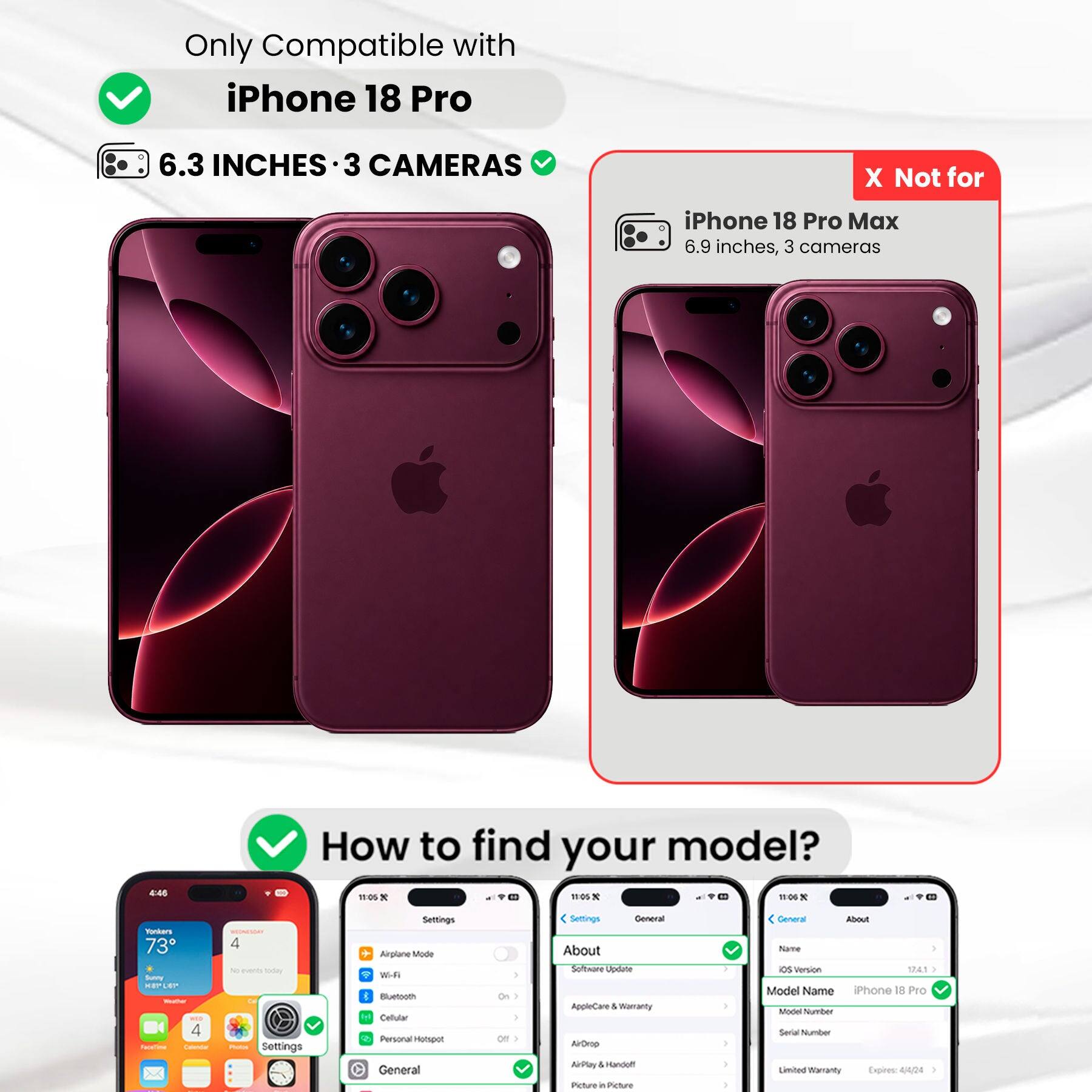 Only Compatible with iPhone 18 Pro  
6.3 INCHES 3 CAMERAS  
X Not for iPhone 18 Pro Max 6.9 inches, 3 cameras  
4:45  
How to find your model? 11:05 X 11:05 X 11:06 X  
Yonkers 73 Scateme KEPLEP Welcom - 4 FaceTime Calendar  
MEDNENDAY 4 production Day POLICIAL Settings  
Settings Airplane Mode With Bluetooth Y Callular Personal Hotspot General  
1 | ) Off )  
Settings General About Software Update AppleCare & Warranty AirDrop AirPlay & Handoff Picture in Picture in  
1 I I )  
General About Name os Version 17,4.1 } Model Name iPhone 18 Pro Model Number Secial Number Limited Warranty Expires: 4/4/24