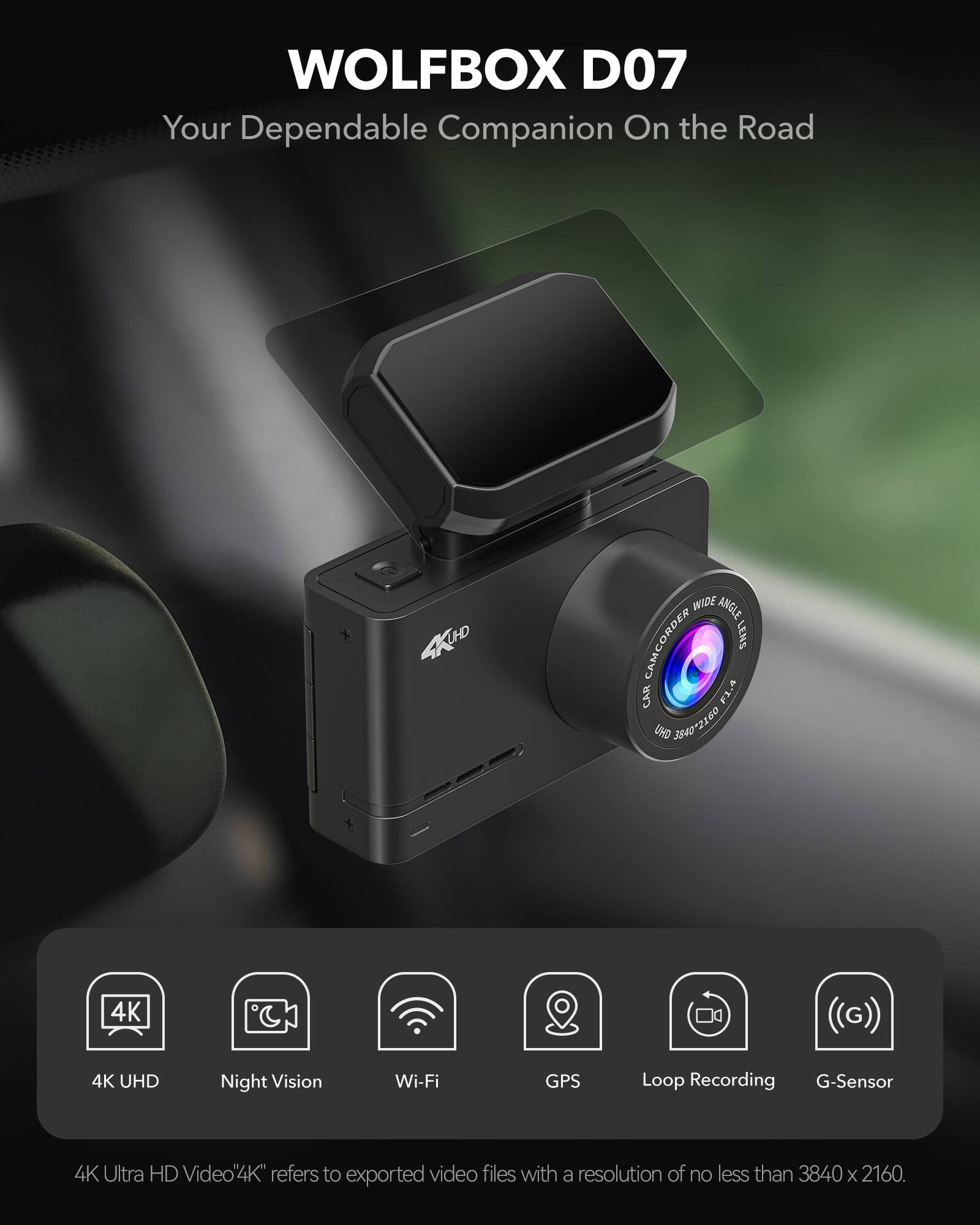 WOLFBOX D07  
Your Dependable Companion On the Road  

4K UHD WIDE ANGLE CAMCORDER LENS  
CAR FL.A UHD 3840x2160  
4K UHD Night Vision Wi-Fi GPS Loop Recording G-Sensor  

4K Ultra HD Video  
"4K" refers to exported video files with a resolution of no less than 3840 x 2160.