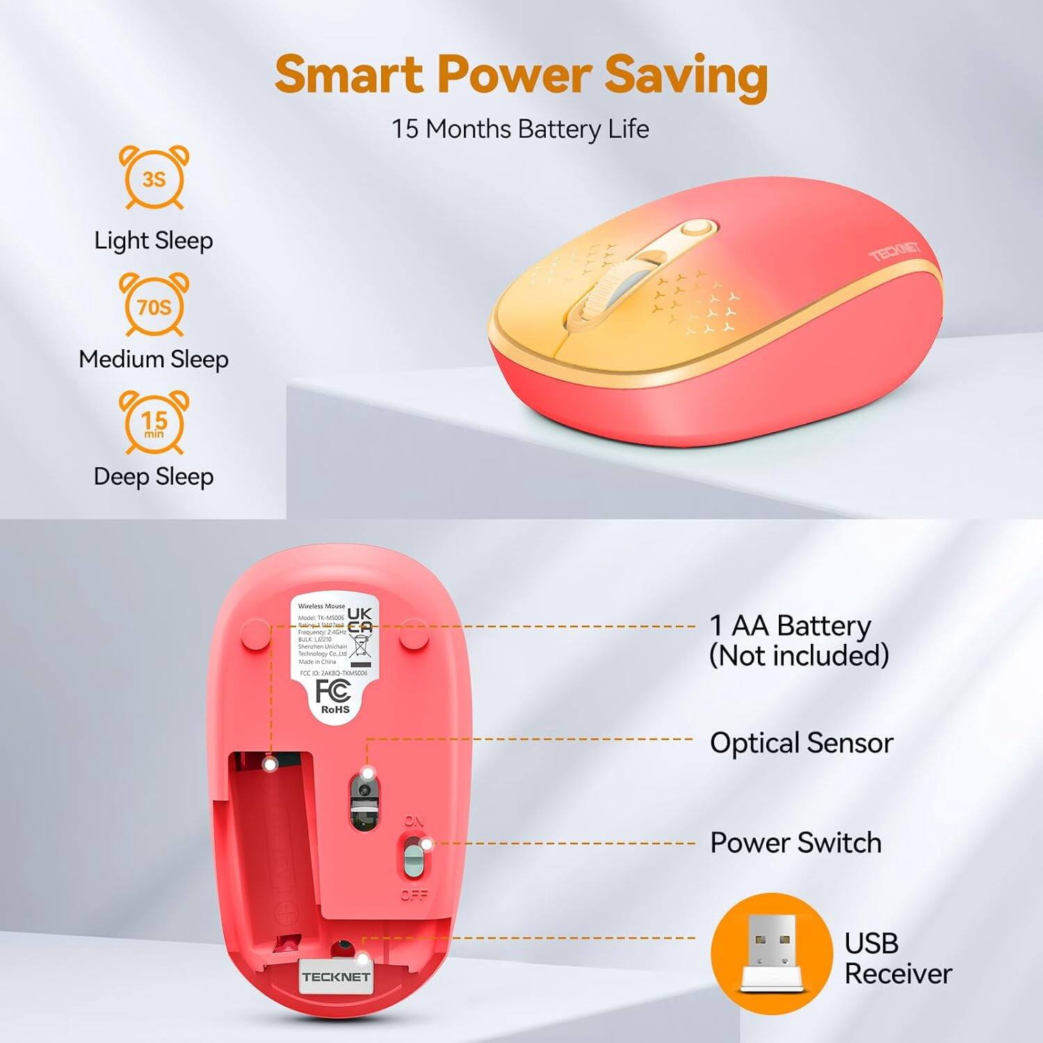 Smart Power Saving  
15 Months Battery Life

3S  
Light Sleep

70S  
Medium Sleep

15 min  
Deep Sleep

Wireless Mouse BACK TE-MISSOG 3  
UK  
Requiricy: 240ml EA  
RUS LANDO Mester Dischan  
Co.ind TOOP Dire ICC **  
COAL 50x5006  
FC RoHS

1 AA Battery (Not included)  
Optical Sensor  
1.0  
Power Switch  
OFF

TECKNET  
USB Receiver