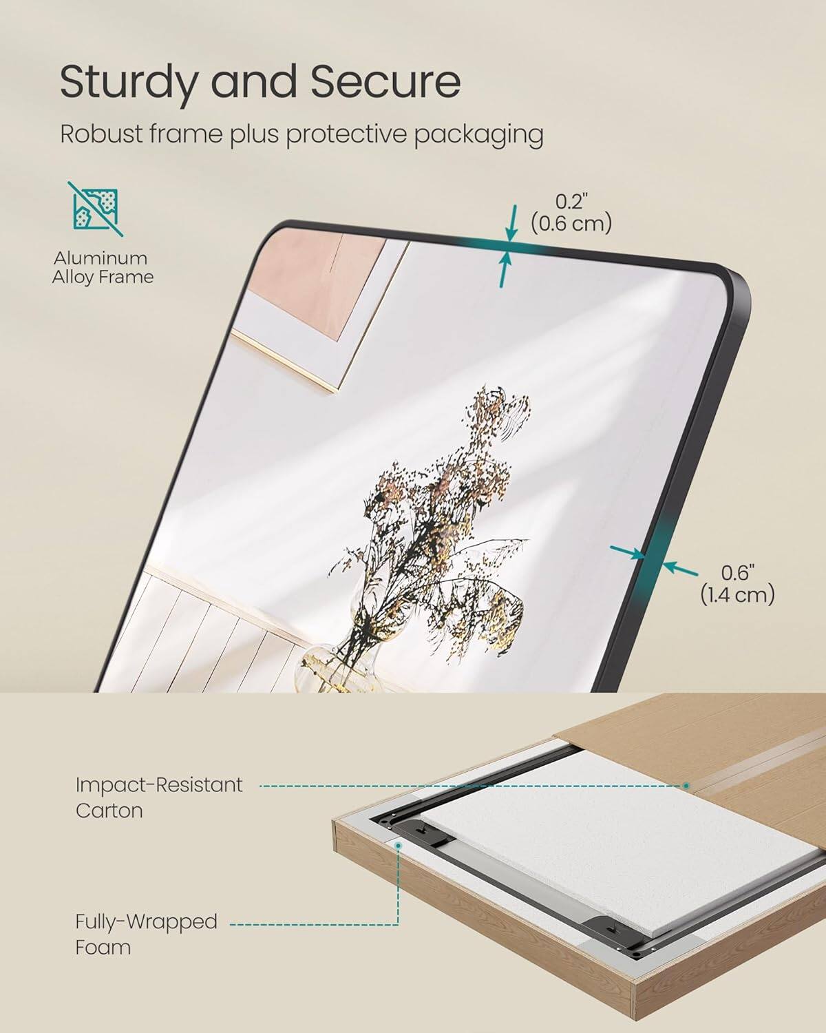 Sturdy and Secure
Robust frame plus protective packaging
Aluminum Alloy Frame
0.2" (0.6 cm)
0.6" (1.4 cm)
Impact-Resistant Carton
Fully-Wrapped Foam