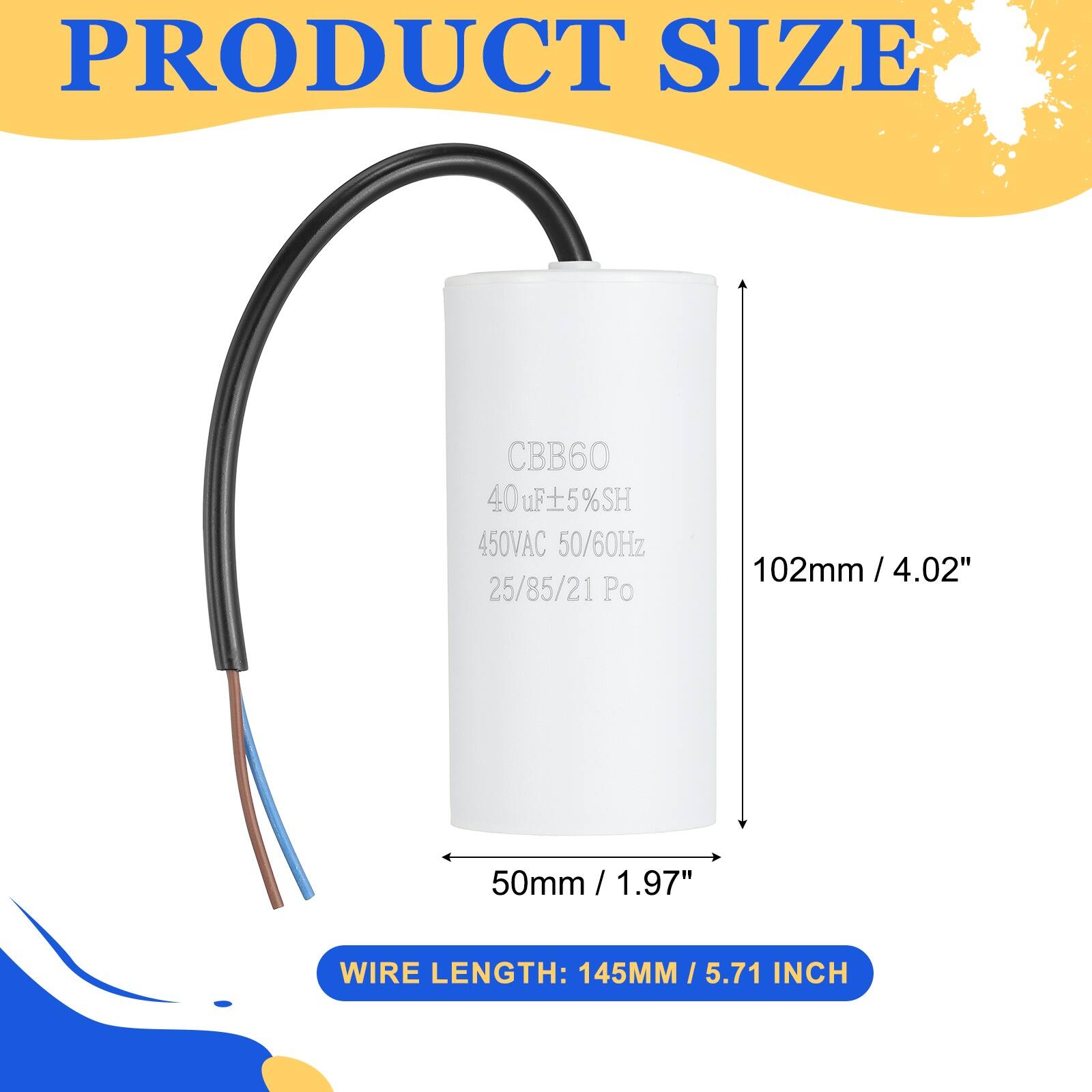 PRODUCT SIZE  
CBB60  
40uF ±5% SH  
450VAC 50/60Hz  
25/85/21 Po  
102mm / 4.02"  
50mm / 1.97"  
WIRE LENGTH: 145MM / 5.71 INCH