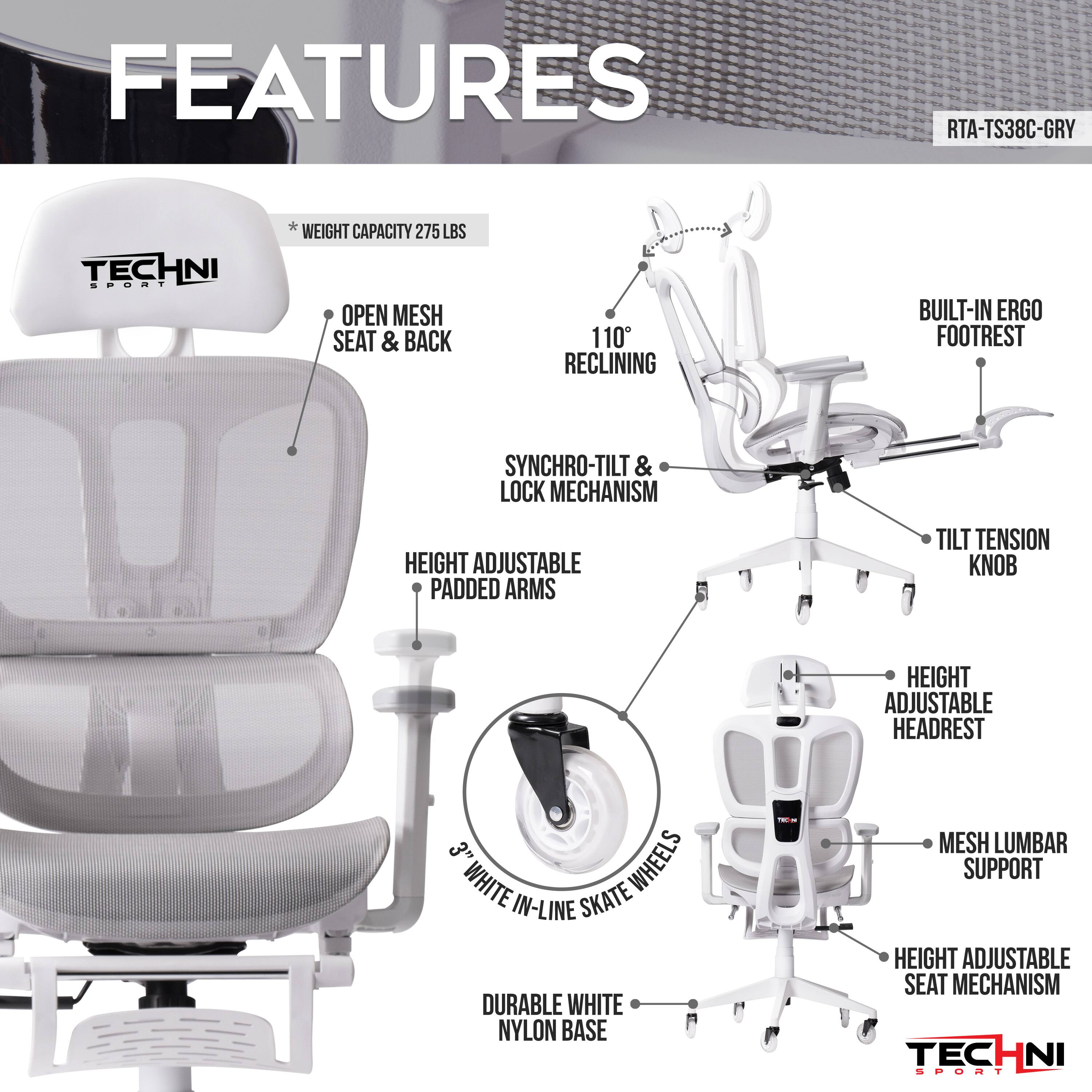 RTA-TS38C-GRY, TECHNI SPORT, WEIGHT CAPACITY 275 LBS, OPEN MESH SEAT & BACK, 110° RECLINING, BUILT-IN ERGO FOOTREST, SYNCHRO-TILT & LOCK MECHANISM, HEIGHT ADJUSTABLE PADDED ARMS, TILT TENSION KNOB, HEIGHT ADJUSTABLE HEADREST, 3" WHEELS WHITE IN-LINE SKATE, DURABLE WHITE NYLON BASE, MESH LUMBAR SUPPORT, HEIGHT ADJUSTABLE SEAT MECHANISM, TECHNI SPORT
