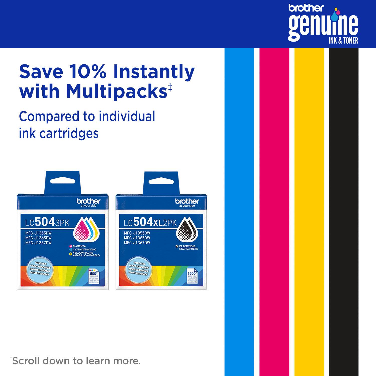 Save 10% Instantly with Multipacks*  
Compared to individual ink cartridges  

brother genuine INK & TONER  

LC5043PK 3PK  
MFC-J1355DW  
MFC-J1365DW  
MFC-J1367DW  

LC504XL2PK  
MFC-J1355DW  
MFC-J1365DW  
MFC-J1367DW  

*Scroll down to learn more.