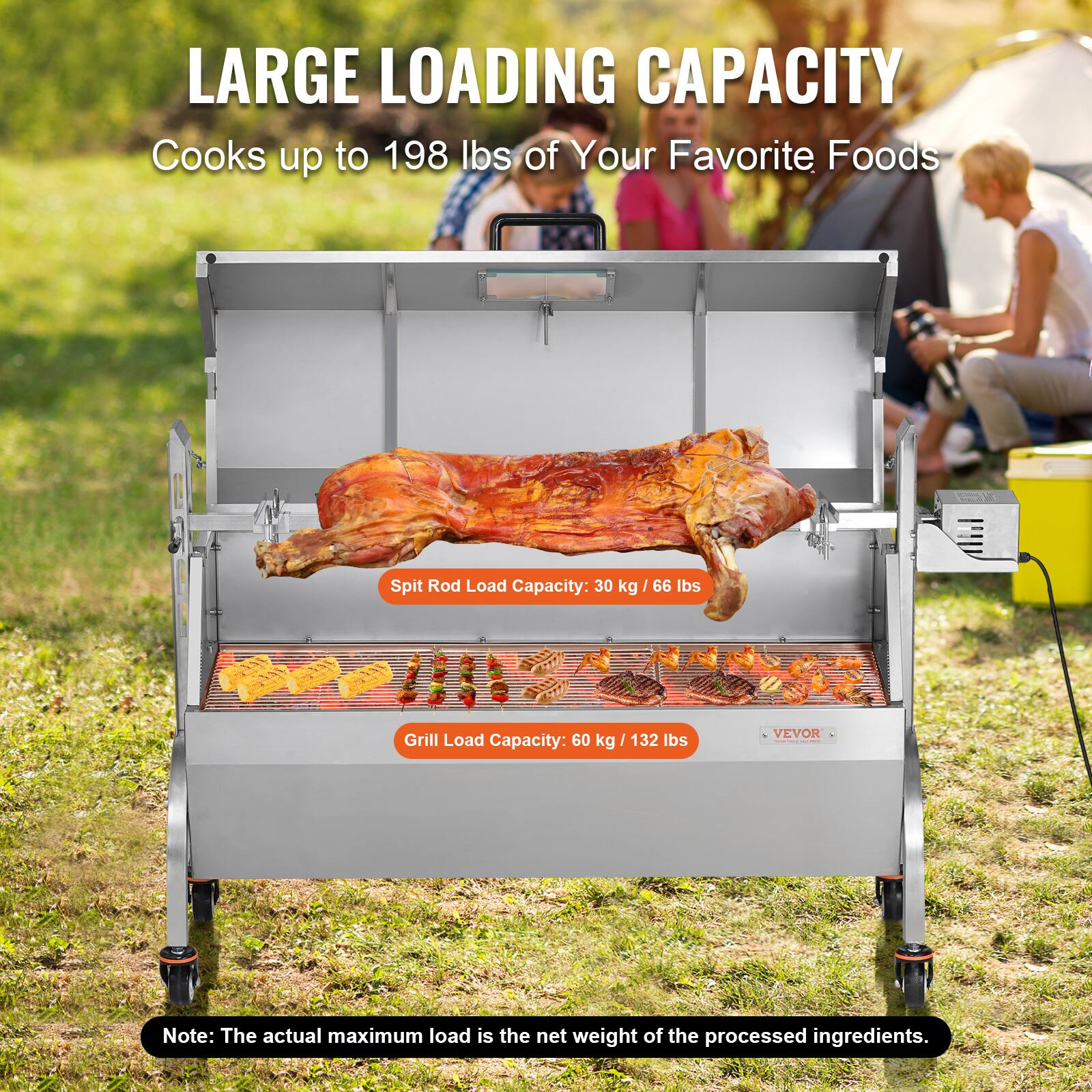 LARGE LOADING CAPACITY
Cooks up to 198 lbs of Your Favorite Foods
Spit Rod Load Capacity: 30 kg / 66 lbs
Grill Load Capacity: 60 kg / 132 lbs
VEVOR
Note: The actual maximum load is the net weight of the processed ingredients.