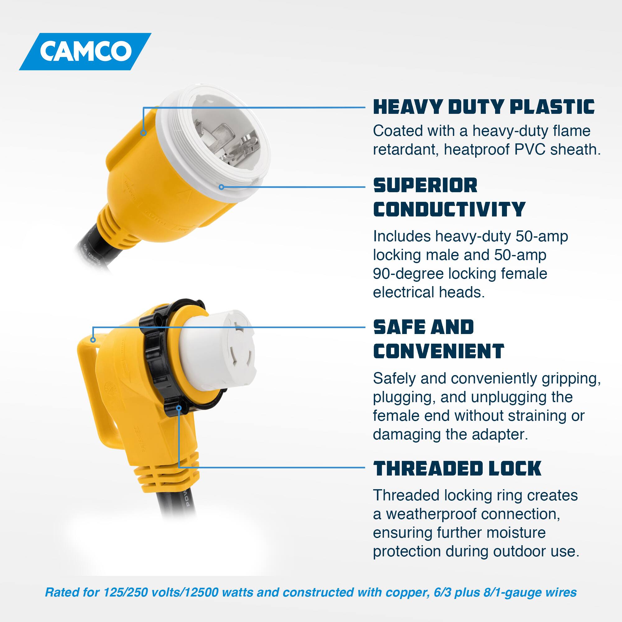CAMCO HEAVY DUTY PLASTIC  
Coated with a heavy-duty flame retardant, heatproof PVC sheath.  

SUPERIOR CONDUCTIVITY  
Includes heavy-duty 50-amp locking male and 50-amp 90-degree locking female electrical heads.  

SAFE AND CONVENIENT  
Safely and conveniently gripping, plugging, and unplugging the female end without straining or damaging the adapter.  

THREADED LOCK  
Threaded locking ring creates a weatherproof connection, ensuring further moisture protection during outdoor use.  

Rated for 125/250 volts/12500 watts and constructed with copper, 6/3 plus 8/1-gauge wires