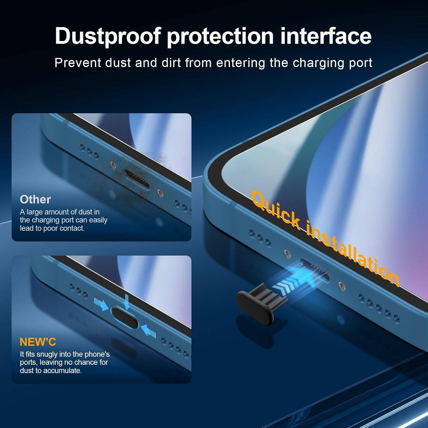 Dustproof protection interface  
Prevent dust and dirt from entering the charging port  

Other  
A large amount of dust in the charging port can easily lead to poor contact.  

NEW'C  
It fits snugly into the phone's ports, leaving no chance for dust to accumulate.  

Quick installation