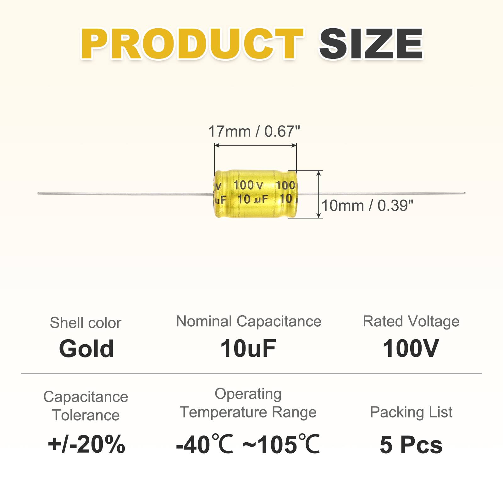 PRODUCT SIZE  
17mm / 0.67"  
10mm / 0.39"  

Shell color: Gold  
Nominal Capacitance: 10uF  
Rated Voltage: 100V  

Capacitance Tolerance: +/-20%  
Operating Temperature Range: -40°C ~ 105°C  

Packing List: 5 Pcs