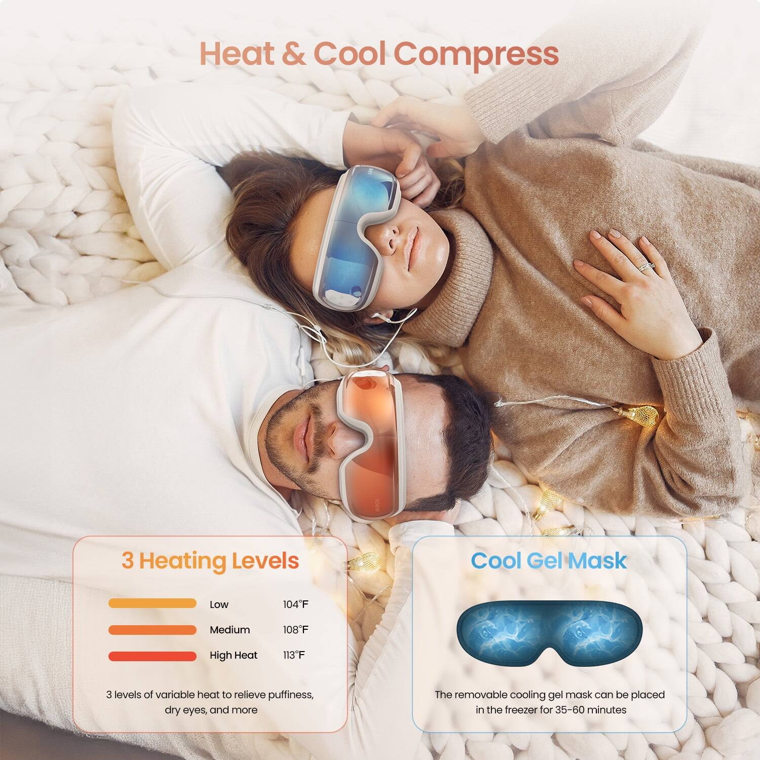 Heat & Cool Compress

3 Heating Levels
- Low: 104°F
- Medium: 108°F
- High Heat: 113°F

3 levels of variable heat to relieve puffiness, dry eyes, and more

Cool Gel Mask
The removable cooling gel mask can be placed in the freezer for 35-60 minutes