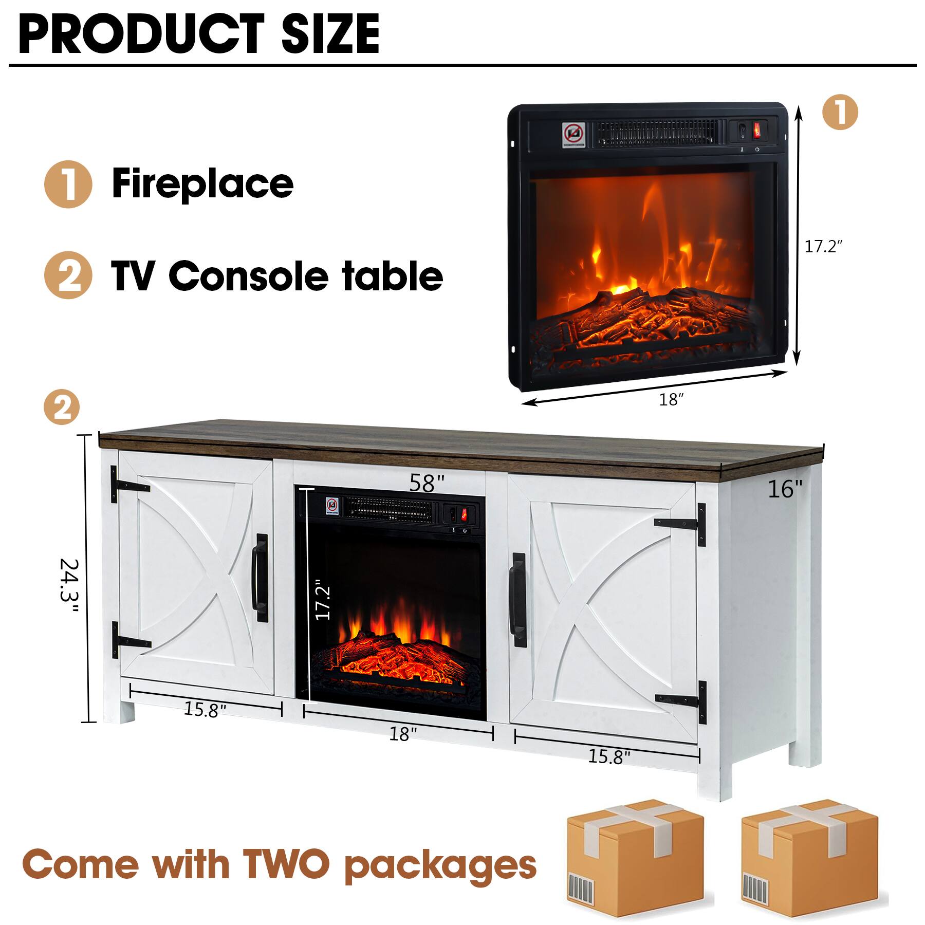 PRODUCT SIZE

1. Fireplace
   - Height: 17.2"
   - Width: 18"

2. TV Console table
   - Height: 24.3"
   - Width: 58"
   - Depth: 16"
   - Cabinet Width: 18"
   - Cabinet Height: 15.8"

Come with TWO packages