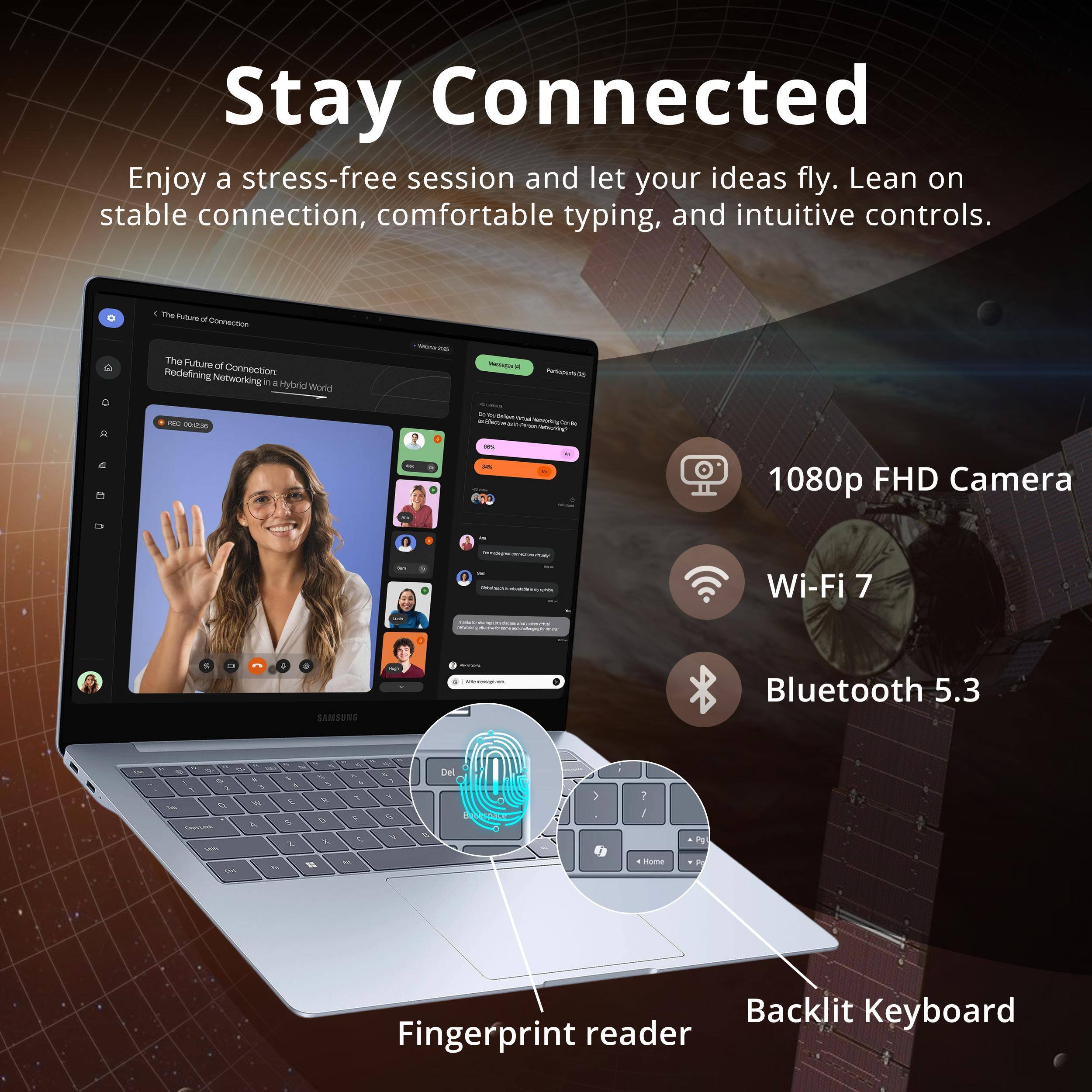 Stay Connected  
Enjoy a stress-free session and let your ideas fly. Lean on stable connection, comfortable typing, and intuitive controls.  

1. The Future of Connection  
Redefining Networking in a Hybrid World  

- 1080p FHD Camera  
- Wi-Fi 7  
- Bluetooth 5.3  

- Backlit Keyboard  
- Fingerprint reader