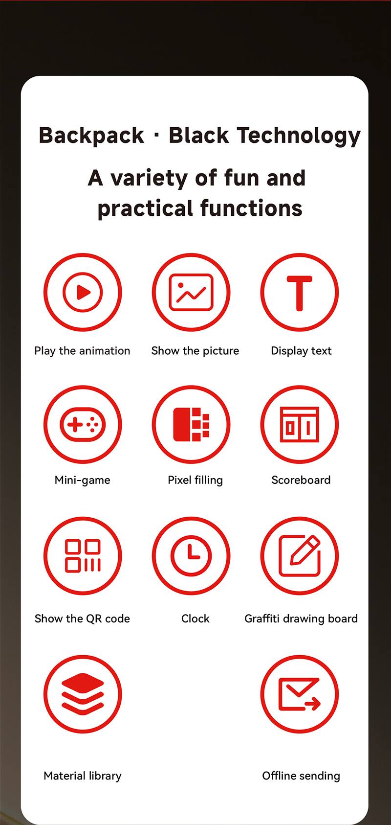 Backpack - Black Technology  
A variety of fun and practical functions  

- Play the animation  
- Show the picture  
- Display text  
- Mini-game  
- Pixel filling  
- Scoreboard  
- Show the QR code  
- Clock  
- Graffiti drawing board  
- Material library  
- Offline sending