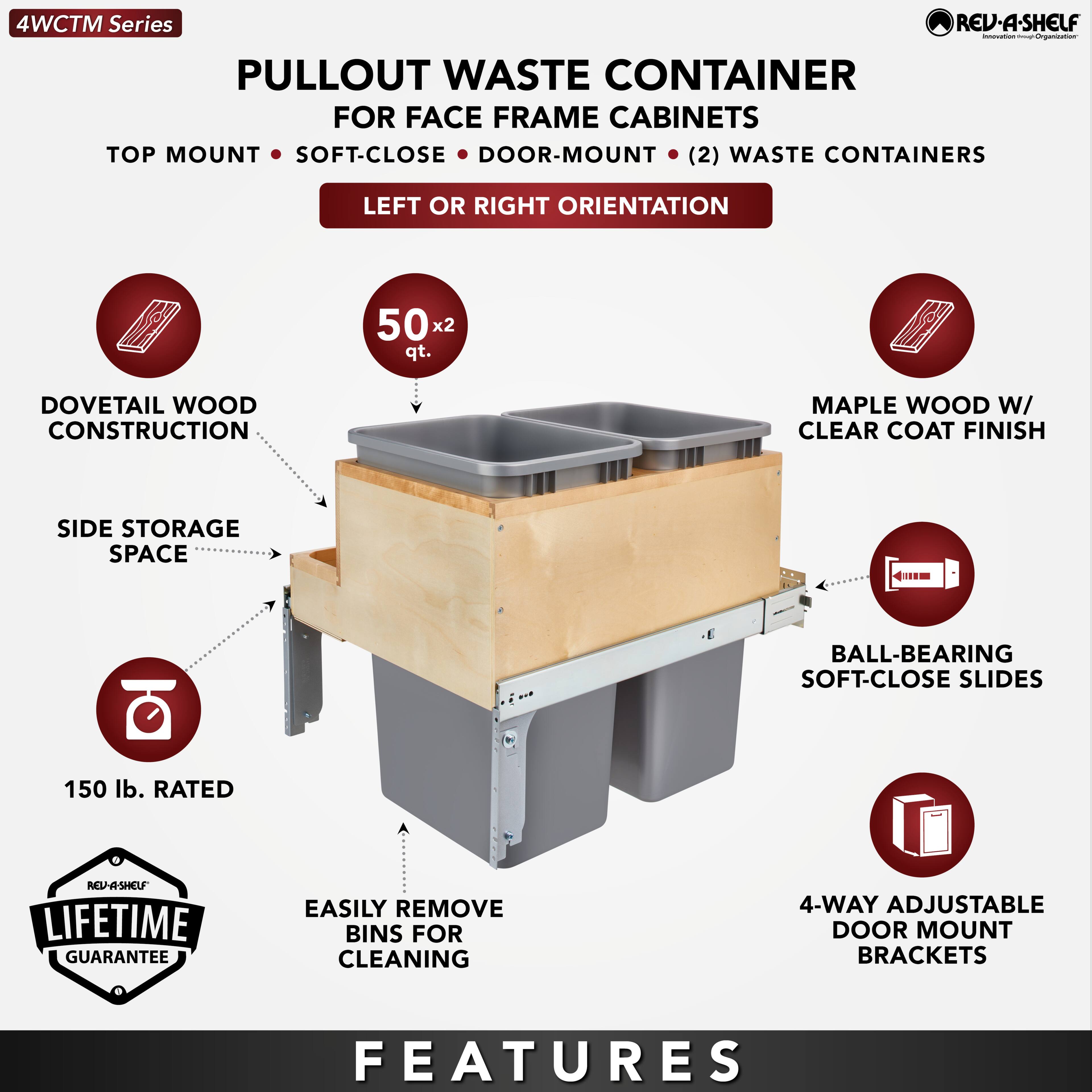 4WCTM Series

PULLOUT WASTE CONTAINER  
FOR FACE FRAME CABINETS  
TOP MOUNT • SOFT-CLOSE • DOOR-MOUNT • (2) WASTE CONTAINERS  
LEFT OR RIGHT ORIENTATION

- DOVETAIL WOOD CONSTRUCTION
- SIDE STORAGE SPACE
- 150 lb. RATED
- EASILY REMOVE BINS FOR CLEANING
- 4-WAY ADJUSTABLE DOOR MOUNT BRACKETS
- MAPLE WOOD W/ CLEAR COAT FINISH
- BALL-BEARING SOFT-CLOSE SLIDES
- 50 x 2 qt.

REVA-SHELF  
LIFETIME GUARANTEE

FEATURES
