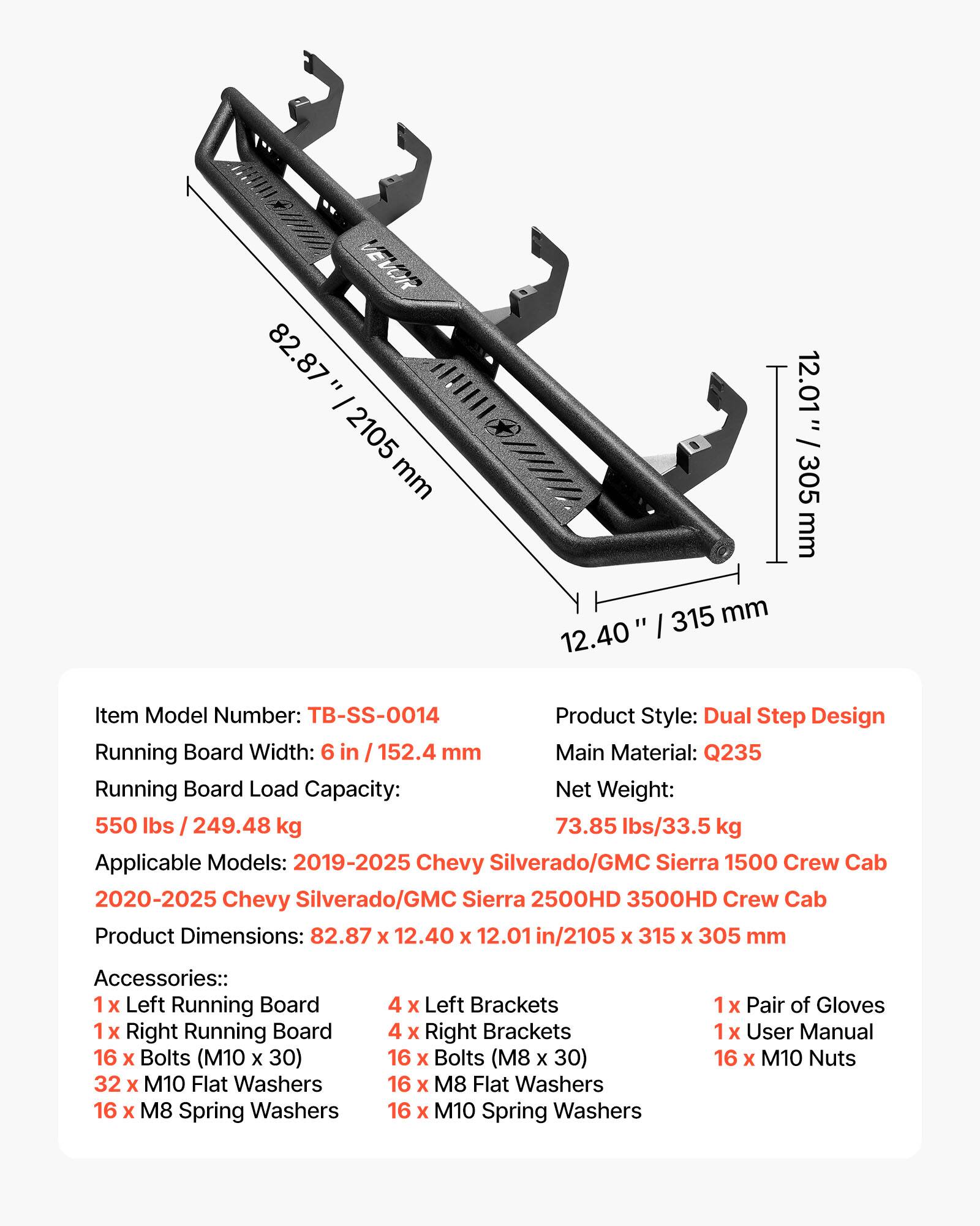 l VEVOR 82.87 = !/II I 2105 mm 12.01 = 305 mm 315 mm 12.40

Item Model Number: TB-SS-0014

Product Style: Dual Step Design

Running Board Width: 6 in / 152.4 mm

Main Material: Q235

Running Board Load Capacity: Net Weight: 550 lbs / 249.48 kg

73.85 lbs/33.5 kg

Applicable Models: 2019-2025 Chevy Silverado/GMC Sierra 1500 Crew Cab

2020-2025 Chevy Silverado/GMC Sierra 2500HD 3500HD Crew Cab

Product Dimensions: 82.87 x 12.40 x 12.01 in/2105 X 315 X 305 mm

Accessories:: 1 X Left Running Board

1 x Right Running Board

16 x Bolts (M10 x 30)

32